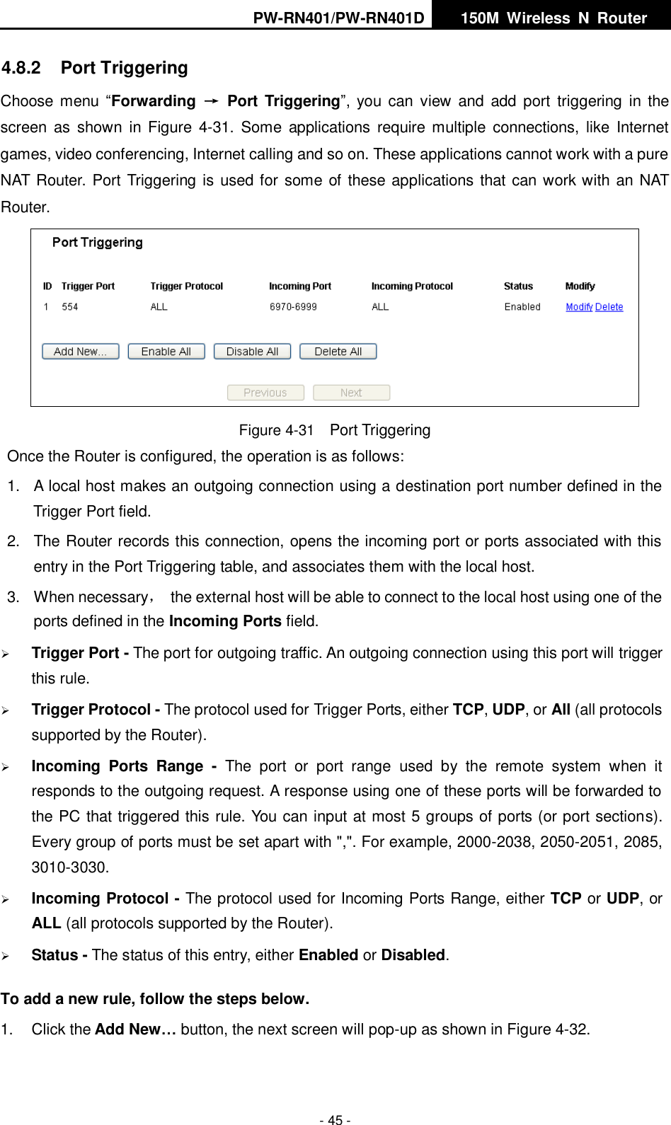 PW-RN401/PW-RN401D   150M  Wireless  N  Router    - 45 - 4.8.2  Port Triggering Choose menu &ldquo;Forwarding  &rarr;  Port Triggering&rdquo;,  you can  view  and  add  port  triggering  in  the screen  as  shown  in Figure  4-31.  Some  applications  require multiple  connections,  like  Internet games, video conferencing, Internet calling and so on. These applications cannot work with a pure NAT Router. Port Triggering is used for some of these applications that can work with an NAT Router.  Figure 4-31  Port Triggering Once the Router is configured, the operation is as follows:   1.  A local host makes an outgoing connection using a destination port number defined in the Trigger Port field.   2.  The Router records this connection, opens the incoming port or ports associated with this entry in the Port Triggering table, and associates them with the local host.   3.  When necessary，  the external host will be able to connect to the local host using one of the ports defined in the Incoming Ports field.  Trigger Port - The port for outgoing traffic. An outgoing connection using this port will trigger this rule.  Trigger Protocol - The protocol used for Trigger Ports, either TCP, UDP, or All (all protocols supported by the Router).  Incoming  Ports  Range  -  The  port  or  port  range  used  by  the  remote  system  when  it responds to the outgoing request. A response using one of these ports will be forwarded to the PC that triggered this rule. You can input at most 5 groups of ports (or port sections). Every group of ports must be set apart with ",". For example, 2000-2038, 2050-2051, 2085, 3010-3030.  Incoming Protocol - The protocol used for Incoming Ports Range, either TCP or UDP, or ALL (all protocols supported by the Router).  Status - The status of this entry, either Enabled or Disabled. To add a new rule, follow the steps below.   1.  Click the Add New&hellip; button, the next screen will pop-up as shown in Figure 4-32. 