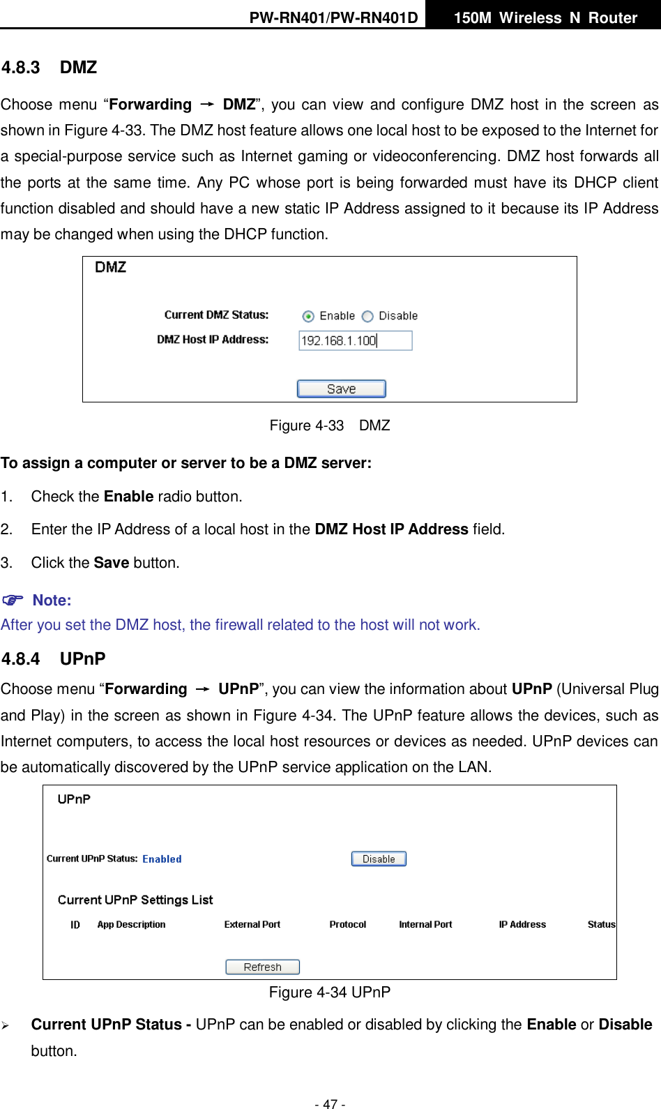 PW-RN401/PW-RN401D   150M  Wireless  N  Router    - 47 - 4.8.3  DMZ Choose menu &ldquo;Forwarding  &rarr;  DMZ&rdquo;, you can view and configure DMZ host in the screen  as shown in Figure 4-33. The DMZ host feature allows one local host to be exposed to the Internet for a special-purpose service such as Internet gaming or videoconferencing. DMZ host forwards all the ports at the same time. Any PC whose port is being forwarded must have its DHCP client function disabled and should have a new static IP Address assigned to it because its IP Address may be changed when using the DHCP function.  Figure 4-33  DMZ To assign a computer or server to be a DMZ server:   1.  Check the Enable radio button. 2.  Enter the IP Address of a local host in the DMZ Host IP Address field. 3.  Click the Save button.  Note:   After you set the DMZ host, the firewall related to the host will not work. 4.8.4  UPnP Choose menu &ldquo;Forwarding  &rarr;  UPnP&rdquo;, you can view the information about UPnP (Universal Plug and Play) in the screen as shown in Figure 4-34. The UPnP feature allows the devices, such as Internet computers, to access the local host resources or devices as needed. UPnP devices can be automatically discovered by the UPnP service application on the LAN.  Figure 4-34 UPnP    Current UPnP Status - UPnP can be enabled or disabled by clicking the Enable or Disable button.   