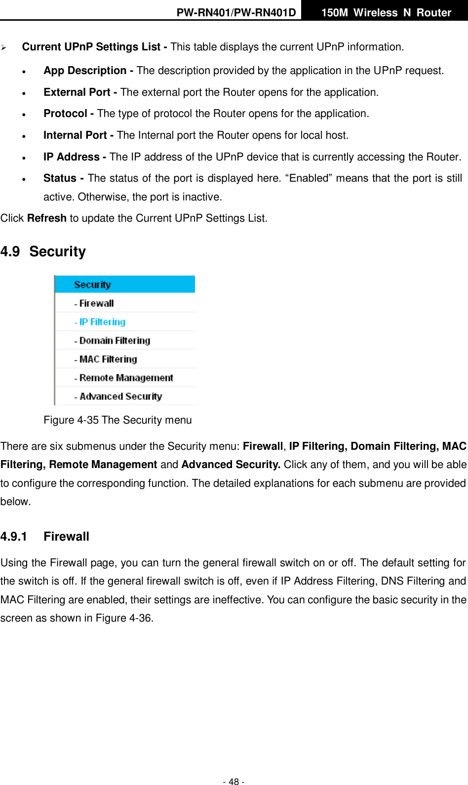 PW-RN401/PW-RN401D   150M  Wireless  N  Router    - 48 -  Current UPnP Settings List - This table displays the current UPnP information.  App Description - The description provided by the application in the UPnP request.  External Port - The external port the Router opens for the application.  Protocol - The type of protocol the Router opens for the application.  Internal Port - The Internal port the Router opens for local host.  IP Address - The IP address of the UPnP device that is currently accessing the Router.  Status - The status of the port is displayed here. &ldquo;Enabled&rdquo; means that the port is still active. Otherwise, the port is inactive. Click Refresh to update the Current UPnP Settings List.   4.9  Security  Figure 4-35 The Security menu There are six submenus under the Security menu: Firewall, IP Filtering, Domain Filtering, MAC Filtering, Remote Management and Advanced Security. Click any of them, and you will be able to configure the corresponding function. The detailed explanations for each submenu are provided below. 4.9.1  Firewall Using the Firewall page, you can turn the general firewall switch on or off. The default setting for the switch is off. If the general firewall switch is off, even if IP Address Filtering, DNS Filtering and MAC Filtering are enabled, their settings are ineffective. You can configure the basic security in the screen as shown in Figure 4-36. 