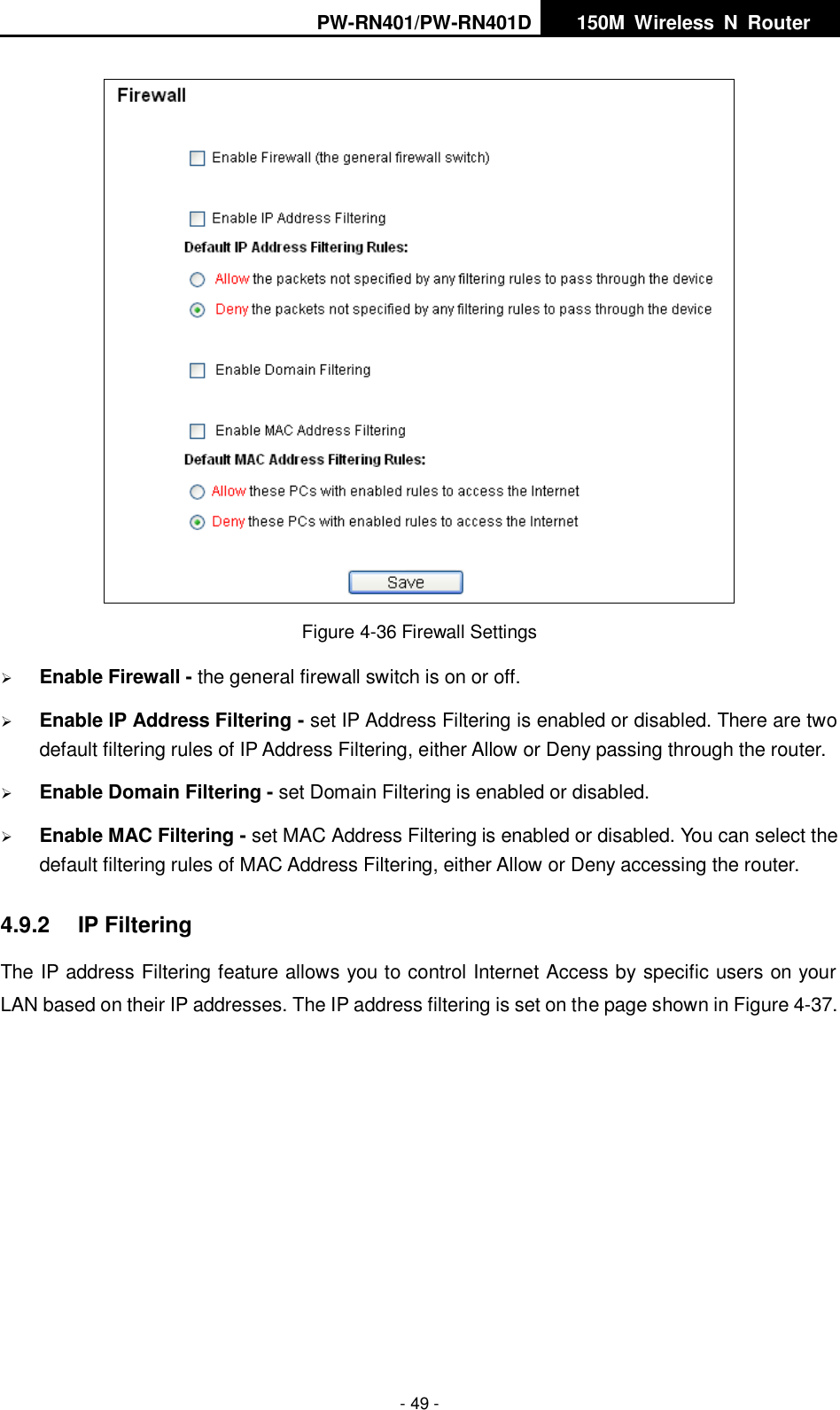 PW-RN401/PW-RN401D   150M  Wireless  N  Router    - 49 -  Figure 4-36 Firewall Settings  Enable Firewall - the general firewall switch is on or off.  Enable IP Address Filtering - set IP Address Filtering is enabled or disabled. There are two default filtering rules of IP Address Filtering, either Allow or Deny passing through the router.  Enable Domain Filtering - set Domain Filtering is enabled or disabled.  Enable MAC Filtering - set MAC Address Filtering is enabled or disabled. You can select the default filtering rules of MAC Address Filtering, either Allow or Deny accessing the router. 4.9.2  IP Filtering The IP address Filtering feature allows you to control Internet Access by specific users on your LAN based on their IP addresses. The IP address filtering is set on the page shown in Figure 4-37.   