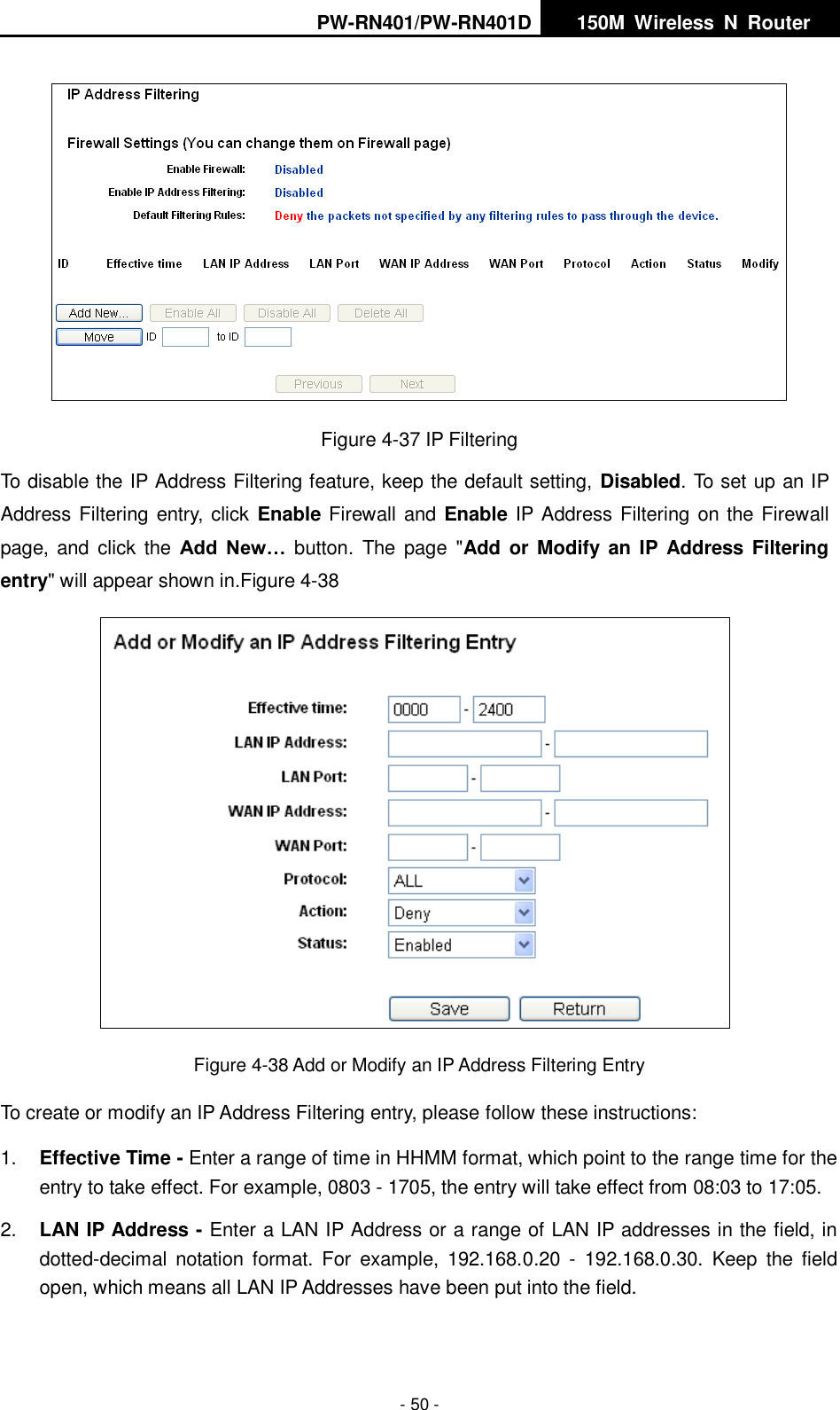 PW-RN401/PW-RN401D   150M  Wireless  N  Router    - 50 -  Figure 4-37 IP Filtering To disable the IP Address Filtering feature, keep the default setting, Disabled. To set up an IP Address Filtering entry, click  Enable Firewall and Enable IP Address Filtering on the Firewall page,  and  click the  Add  New&hellip;  button.  The page  "Add or  Modify an IP  Address  Filtering entry" will appear shown in.Figure 4-38  Figure 4-38 Add or Modify an IP Address Filtering Entry To create or modify an IP Address Filtering entry, please follow these instructions: 1. Effective Time - Enter a range of time in HHMM format, which point to the range time for the entry to take effect. For example, 0803 - 1705, the entry will take effect from 08:03 to 17:05. 2. LAN IP Address - Enter a LAN IP Address or a range of LAN IP addresses in the field, in dotted-decimal  notation  format.  For  example,  192.168.0.20  -  192.168.0.30.  Keep  the  field open, which means all LAN IP Addresses have been put into the field.   