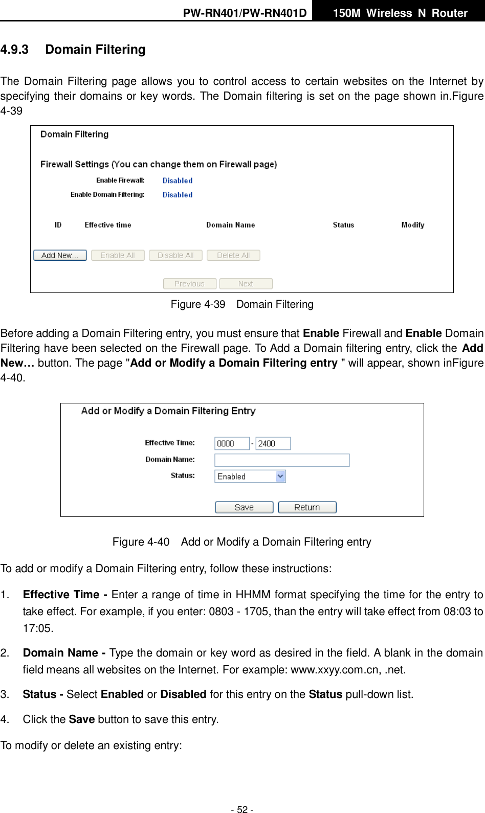 PW-RN401/PW-RN401D   150M  Wireless  N  Router    - 52 - 4.9.3  Domain Filtering The Domain Filtering page allows you to control access to  certain websites on the Internet by specifying their domains or key words. The Domain filtering is set on the page shown in.Figure 4-39  Figure 4-39  Domain Filtering Before adding a Domain Filtering entry, you must ensure that Enable Firewall and Enable Domain Filtering have been selected on the Firewall page. To Add a Domain filtering entry, click the Add New&hellip; button. The page "Add or Modify a Domain Filtering entry " will appear, shown inFigure 4-40.  Figure 4-40  Add or Modify a Domain Filtering entry To add or modify a Domain Filtering entry, follow these instructions: 1. Effective Time - Enter a range of time in HHMM format specifying the time for the entry to take effect. For example, if you enter: 0803 - 1705, than the entry will take effect from 08:03 to 17:05. 2. Domain Name - Type the domain or key word as desired in the field. A blank in the domain field means all websites on the Internet. For example: www.xxyy.com.cn, .net. 3. Status - Select Enabled or Disabled for this entry on the Status pull-down list. 4.  Click the Save button to save this entry. To modify or delete an existing entry: 