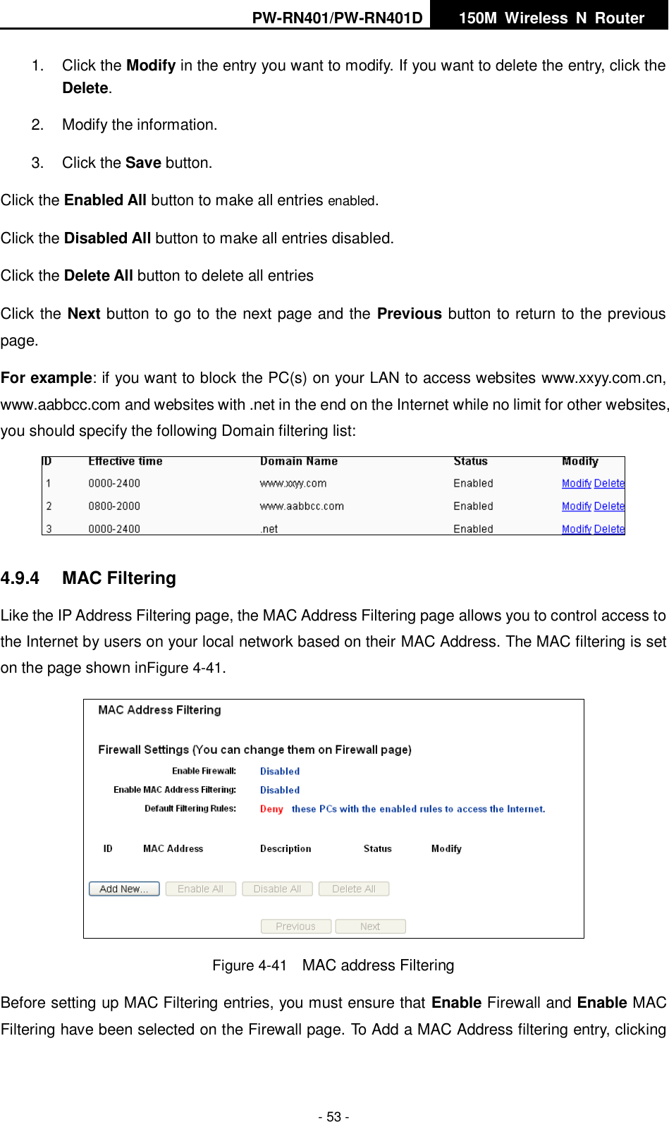 PW-RN401/PW-RN401D   150M  Wireless  N  Router    - 53 - 1.  Click the Modify in the entry you want to modify. If you want to delete the entry, click the Delete. 2.  Modify the information.   3.  Click the Save button. Click the Enabled All button to make all entries enabled. Click the Disabled All button to make all entries disabled. Click the Delete All button to delete all entries Click the Next button to go to the next page and the Previous button to return to the previous page. For example: if you want to block the PC(s) on your LAN to access websites www.xxyy.com.cn, www.aabbcc.com and websites with .net in the end on the Internet while no limit for other websites, you should specify the following Domain filtering list:  4.9.4  MAC Filtering Like the IP Address Filtering page, the MAC Address Filtering page allows you to control access to the Internet by users on your local network based on their MAC Address. The MAC filtering is set on the page shown inFigure 4-41.  Figure 4-41    MAC address Filtering Before setting up MAC Filtering entries, you must ensure that Enable Firewall and Enable MAC Filtering have been selected on the Firewall page. To Add a MAC Address filtering entry, clicking 