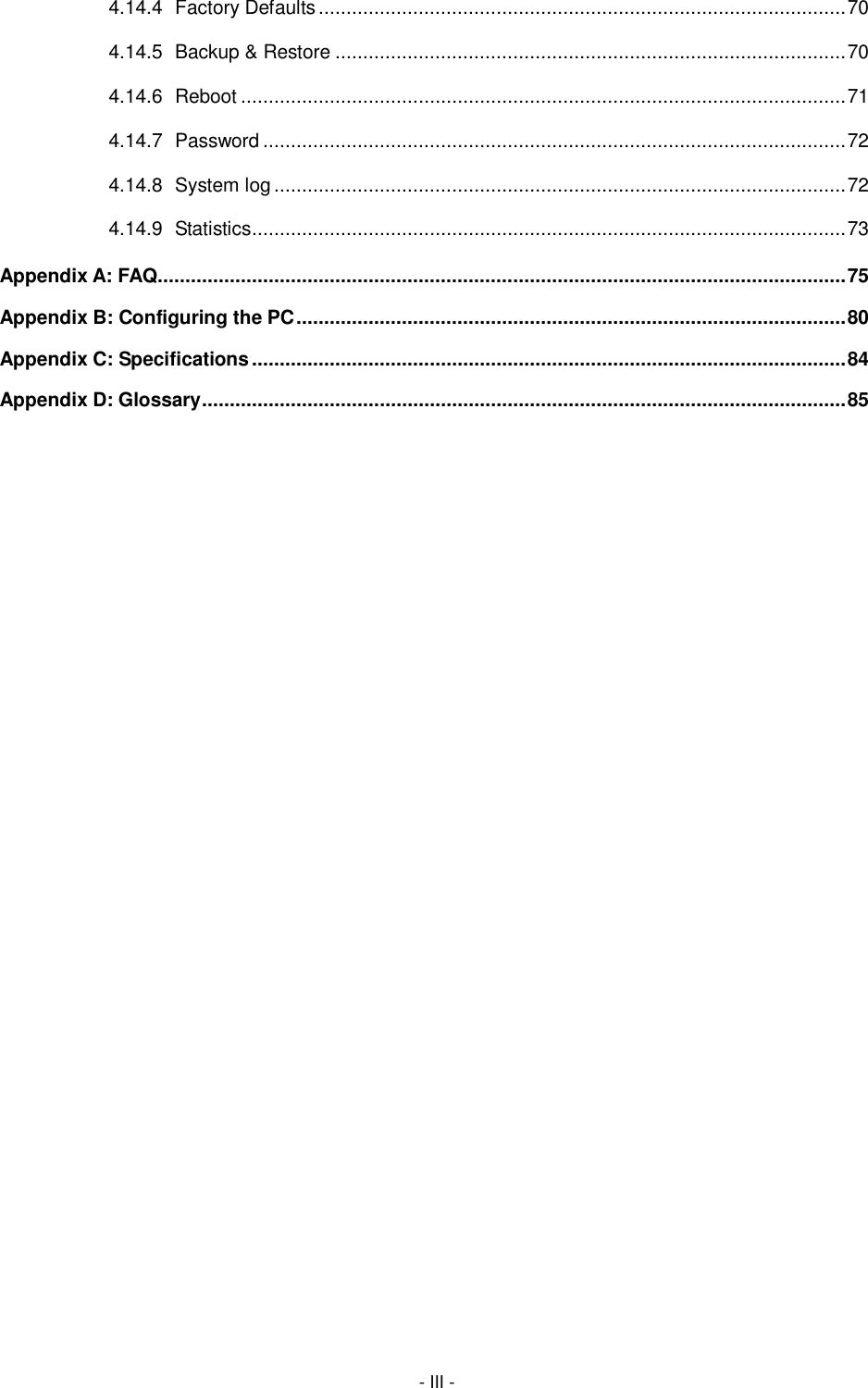  - III - 4.14.4 Factory Defaults ............................................................................................... 70 4.14.5 Backup &amp; Restore ............................................................................................ 70 4.14.6 Reboot ............................................................................................................. 71 4.14.7 Password ......................................................................................................... 72 4.14.8 System log ....................................................................................................... 72 4.14.9 Statistics ........................................................................................................... 73 Appendix A: FAQ............................................................................................................................ 75 Appendix B: Configuring the PC ................................................................................................... 80 Appendix C: Specifications ........................................................................................................... 84 Appendix D: Glossary .................................................................................................................... 85 