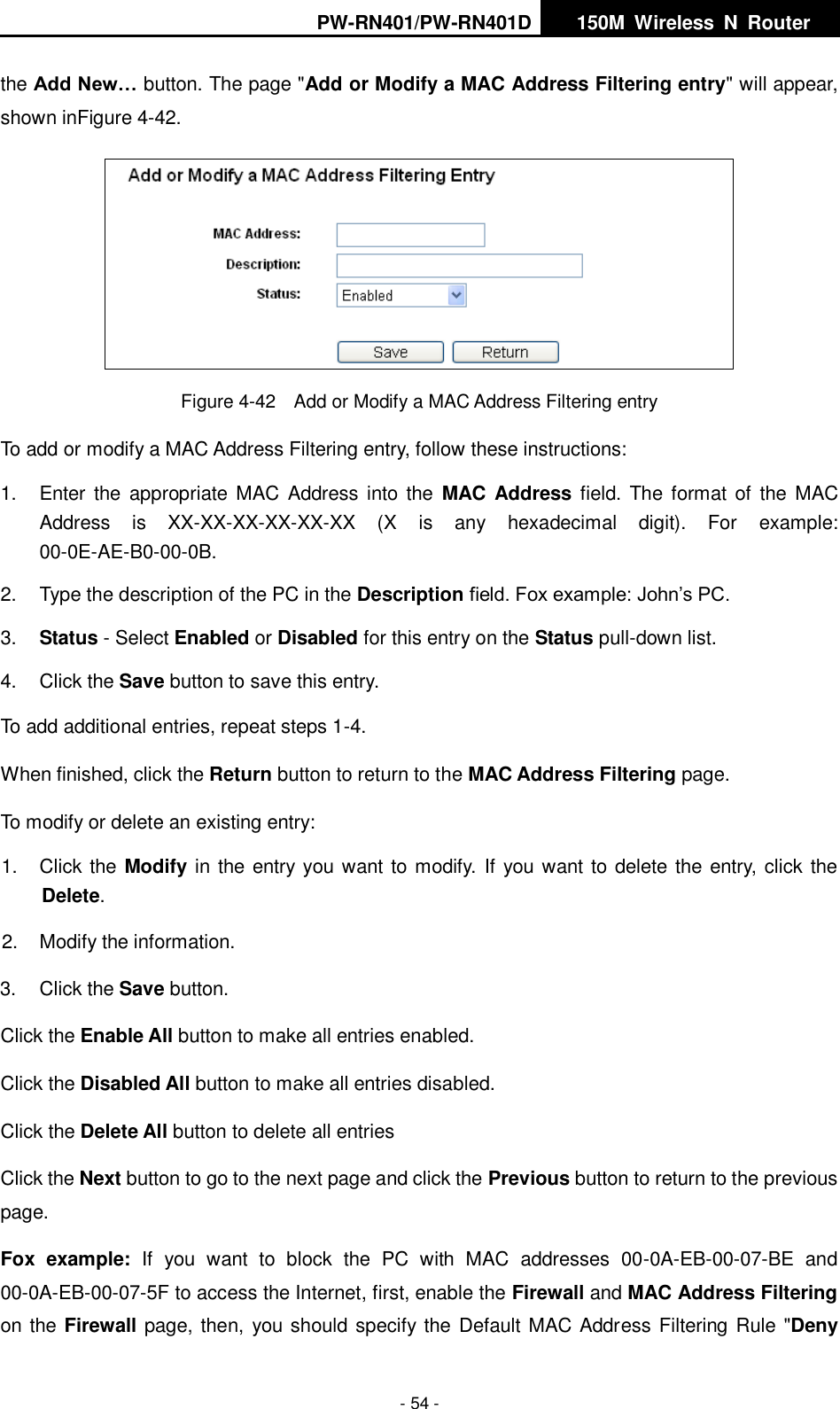 PW-RN401/PW-RN401D   150M  Wireless  N  Router    - 54 - the Add New&hellip; button. The page "Add or Modify a MAC Address Filtering entry" will appear, shown inFigure 4-42.  Figure 4-42  Add or Modify a MAC Address Filtering entry To add or modify a MAC Address Filtering entry, follow these instructions: 1.  Enter  the  appropriate  MAC Address  into the  MAC Address field. The format  of  the  MAC Address  is  XX-XX-XX-XX-XX-XX  (X  is  any  hexadecimal  digit).  For  example: 00-0E-AE-B0-00-0B. 2.  Type the description of the PC in the Description field. Fox example: John&rsquo;s PC. 3. Status - Select Enabled or Disabled for this entry on the Status pull-down list. 4.  Click the Save button to save this entry. To add additional entries, repeat steps 1-4. When finished, click the Return button to return to the MAC Address Filtering page. To modify or delete an existing entry: 1.  Click the Modify in the entry you want to modify.  If you want to delete the entry, click the Delete. 2.  Modify the information.   3.  Click the Save button. Click the Enable All button to make all entries enabled. Click the Disabled All button to make all entries disabled. Click the Delete All button to delete all entries Click the Next button to go to the next page and click the Previous button to return to the previous page. Fox  example:  If  you  want  to  block  the  PC  with  MAC  addresses  00-0A-EB-00-07-BE  and 00-0A-EB-00-07-5F to access the Internet, first, enable the Firewall and MAC Address Filtering on the Firewall page, then, you should specify the Default MAC Address Filtering Rule "Deny 