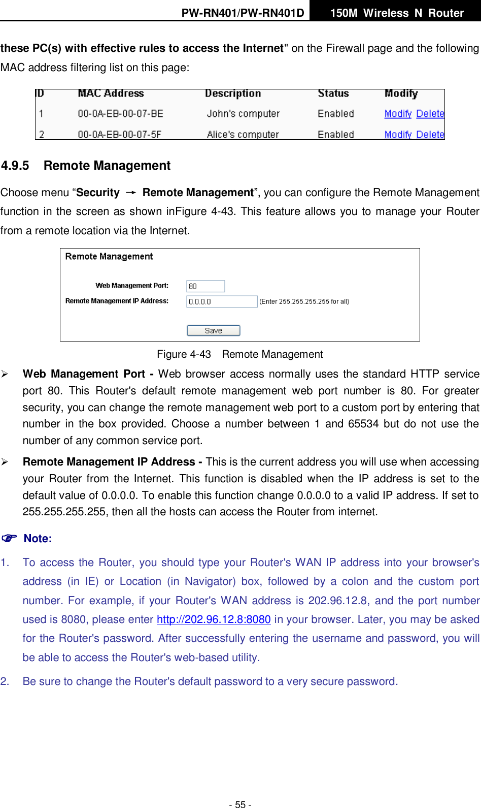 PW-RN401/PW-RN401D   150M  Wireless  N  Router    - 55 - these PC(s) with effective rules to access the Internet" on the Firewall page and the following MAC address filtering list on this page:  4.9.5  Remote Management Choose menu &ldquo;Security  &rarr;  Remote Management&rdquo;, you can configure the Remote Management function in the screen as shown inFigure 4-43. This feature allows you to manage your Router from a remote location via the Internet.  Figure 4-43  Remote Management  Web Management Port - Web browser access normally uses the standard HTTP service port  80.  This  Router's  default  remote  management  web  port  number  is  80.  For  greater security, you can change the remote management web port to a custom port by entering that number in  the box provided.  Choose a number between  1  and 65534  but do not use the number of any common service port.    Remote Management IP Address - This is the current address you will use when accessing your Router from the Internet.  This function is disabled when the IP address is set to the default value of 0.0.0.0. To enable this function change 0.0.0.0 to a valid IP address. If set to 255.255.255.255, then all the hosts can access the Router from internet.    Note: 1.  To access the Router, you should type your Router's WAN IP address into your browser's address  (in  IE)  or  Location  (in  Navigator)  box,  followed  by  a  colon  and  the  custom  port number. For example, if your  Router's WAN address is 202.96.12.8, and the  port number used is 8080, please enter http://202.96.12.8:8080 in your browser. Later, you may be asked for the Router's password. After successfully entering the username and password, you will be able to access the Router's web-based utility. 2.  Be sure to change the Router's default password to a very secure password. 