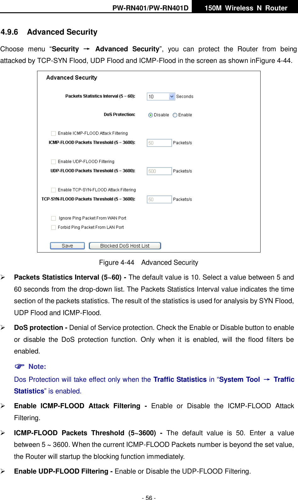 PW-RN401/PW-RN401D   150M  Wireless  N  Router    - 56 - 4.9.6  Advanced Security Choose  menu  &ldquo;Security  &rarr;  Advanced  Security&rdquo;,  you  can  protect  the  Router  from  being attacked by TCP-SYN Flood, UDP Flood and ICMP-Flood in the screen as shown inFigure 4-44.    Figure 4-44  Advanced Security  Packets Statistics Interval (5~60) - The default value is 10. Select a value between 5 and 60 seconds from the drop-down list. The Packets Statistics Interval value indicates the time section of the packets statistics. The result of the statistics is used for analysis by SYN Flood, UDP Flood and ICMP-Flood.  DoS protection - Denial of Service protection. Check the Enable or Disable button to enable or  disable  the  DoS  protection  function.  Only  when  it  is  enabled,  will  the  flood  filters  be enabled.  Note: Dos Protection will take effect only when the Traffic Statistics in &ldquo;System Tool  &rarr;  Traffic Statistics&rdquo; is enabled.  Enable  ICMP-FLOOD  Attack  Filtering -  Enable  or  Disable  the  ICMP-FLOOD  Attack Filtering.  ICMP-FLOOD  Packets  Threshold  (5~3600) -  The  default  value  is  50.  Enter  a  value between 5 ~ 3600. When the current ICMP-FLOOD Packets number is beyond the set value, the Router will startup the blocking function immediately.  Enable UDP-FLOOD Filtering - Enable or Disable the UDP-FLOOD Filtering. 