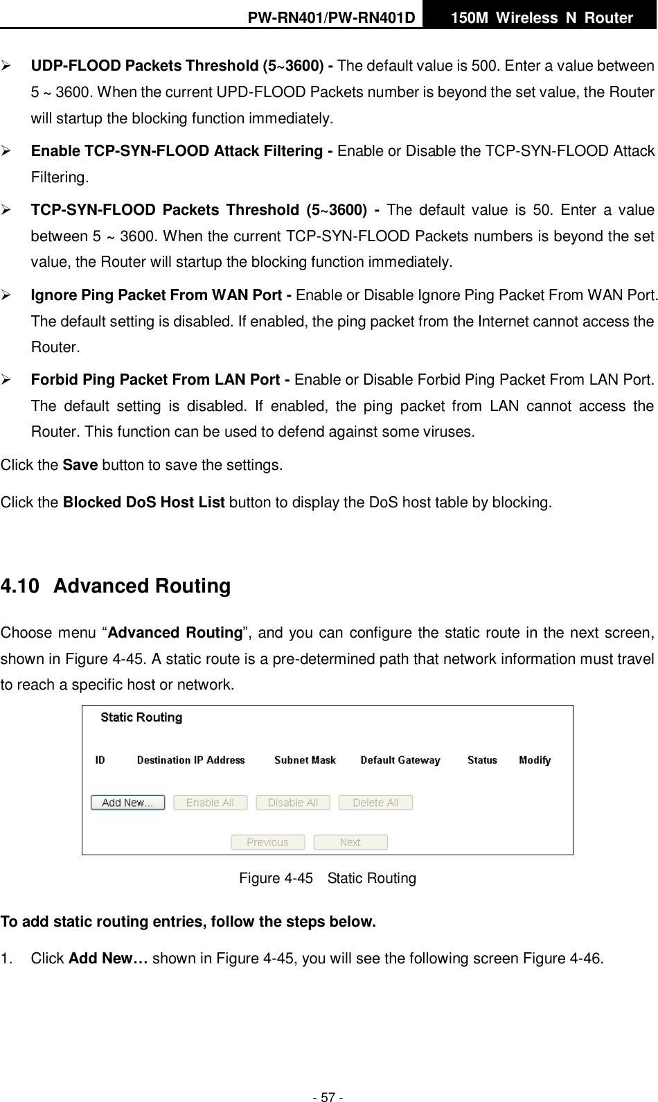 PW-RN401/PW-RN401D   150M  Wireless  N  Router    - 57 -  UDP-FLOOD Packets Threshold (5~3600) - The default value is 500. Enter a value between 5 ~ 3600. When the current UPD-FLOOD Packets number is beyond the set value, the Router will startup the blocking function immediately.  Enable TCP-SYN-FLOOD Attack Filtering - Enable or Disable the TCP-SYN-FLOOD Attack Filtering.  TCP-SYN-FLOOD Packets  Threshold  (5~3600) -  The  default  value  is  50.  Enter  a value between 5 ~ 3600. When the current TCP-SYN-FLOOD Packets numbers is beyond the set value, the Router will startup the blocking function immediately.    Ignore Ping Packet From WAN Port - Enable or Disable Ignore Ping Packet From WAN Port. The default setting is disabled. If enabled, the ping packet from the Internet cannot access the Router.    Forbid Ping Packet From LAN Port - Enable or Disable Forbid Ping Packet From LAN Port. The  default  setting  is  disabled.  If  enabled,  the  ping  packet  from  LAN  cannot  access  the Router. This function can be used to defend against some viruses.   Click the Save button to save the settings. Click the Blocked DoS Host List button to display the DoS host table by blocking.  4.10  Advanced Routing Choose menu &ldquo;Advanced Routing&rdquo;, and you can configure the static route in the next screen, shown in Figure 4-45. A static route is a pre-determined path that network information must travel to reach a specific host or network.  Figure 4-45  Static Routing To add static routing entries, follow the steps below. 1.  Click Add New&hellip; shown in Figure 4-45, you will see the following screen Figure 4-46.   