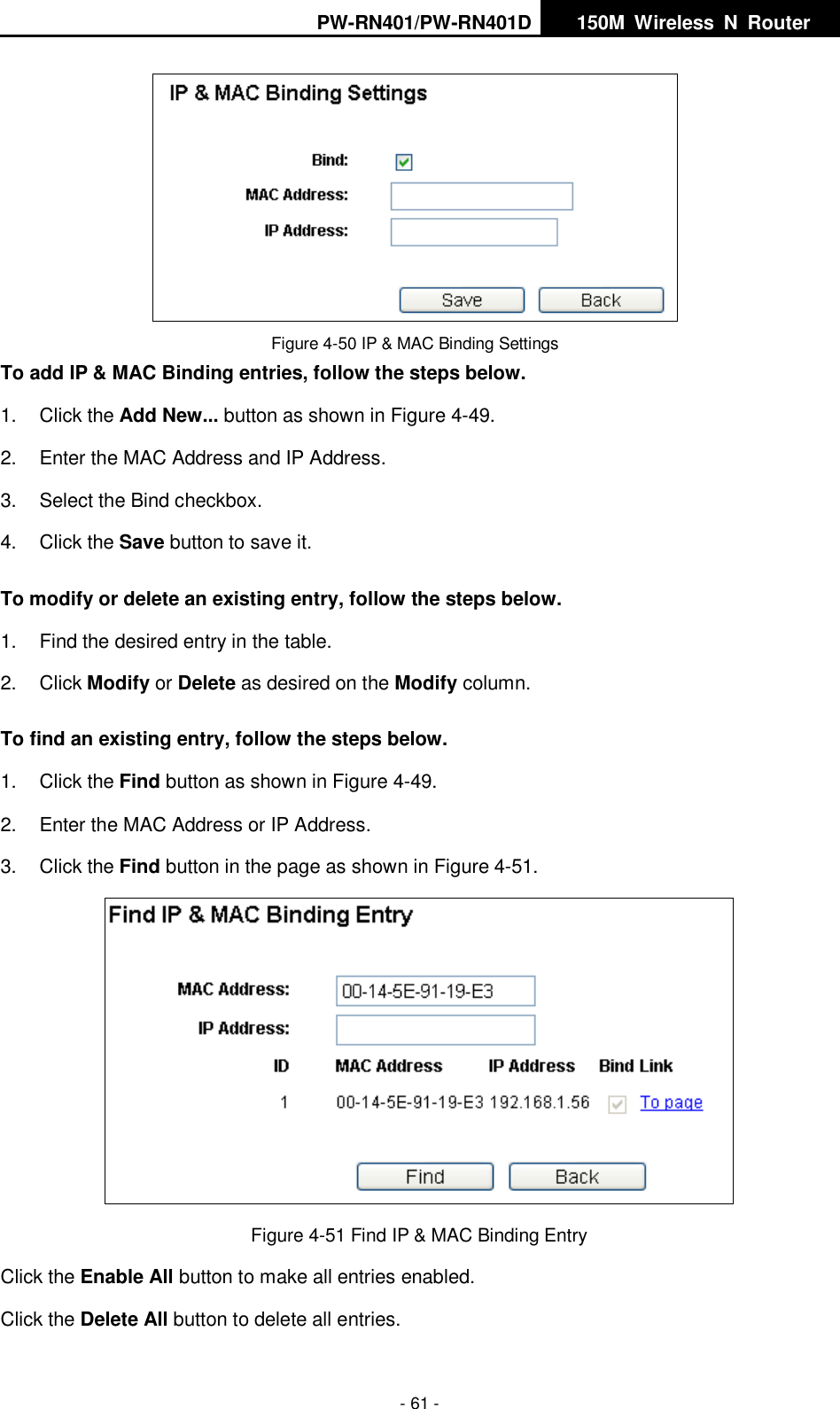 PW-RN401/PW-RN401D   150M  Wireless  N  Router    - 61 -  Figure 4-50 IP &amp; MAC Binding Settings To add IP &amp; MAC Binding entries, follow the steps below. 1.  Click the Add New... button as shown in Figure 4-49.   2.  Enter the MAC Address and IP Address. 3.  Select the Bind checkbox.   4.  Click the Save button to save it. To modify or delete an existing entry, follow the steps below. 1.  Find the desired entry in the table.   2.  Click Modify or Delete as desired on the Modify column.   To find an existing entry, follow the steps below. 1.  Click the Find button as shown in Figure 4-49. 2.  Enter the MAC Address or IP Address. 3.  Click the Find button in the page as shown in Figure 4-51.  Figure 4-51 Find IP &amp; MAC Binding Entry Click the Enable All button to make all entries enabled. Click the Delete All button to delete all entries. 
