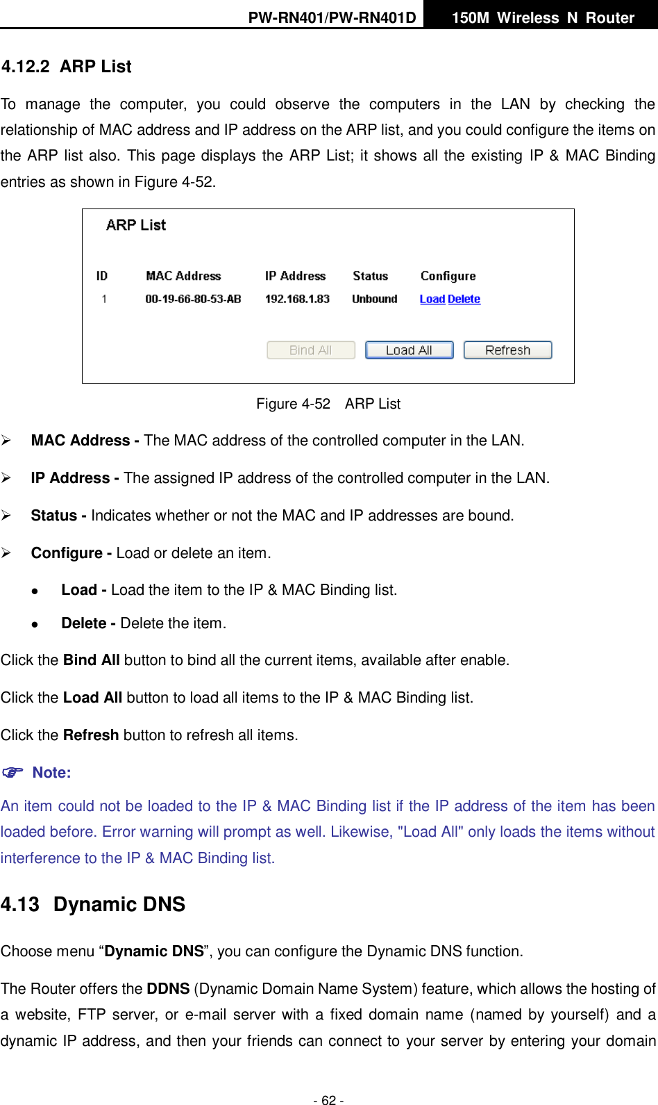 PW-RN401/PW-RN401D   150M  Wireless  N  Router    - 62 - 4.12.2  ARP List To  manage  the  computer,  you  could  observe  the  computers  in  the  LAN  by  checking  the relationship of MAC address and IP address on the ARP list, and you could configure the items on the ARP list also. This page displays the ARP List; it shows all the existing  IP &amp; MAC Binding entries as shown in Figure 4-52.      Figure 4-52  ARP List  MAC Address - The MAC address of the controlled computer in the LAN.    IP Address - The assigned IP address of the controlled computer in the LAN.    Status - Indicates whether or not the MAC and IP addresses are bound.  Configure - Load or delete an item.    Load - Load the item to the IP &amp; MAC Binding list.    Delete - Delete the item.   Click the Bind All button to bind all the current items, available after enable. Click the Load All button to load all items to the IP &amp; MAC Binding list. Click the Refresh button to refresh all items.  Note: An item could not be loaded to the IP &amp; MAC Binding list if the IP address of the item has been loaded before. Error warning will prompt as well. Likewise, "Load All" only loads the items without interference to the IP &amp; MAC Binding list. 4.13  Dynamic DNS Choose menu &ldquo;Dynamic DNS&rdquo;, you can configure the Dynamic DNS function.   The Router offers the DDNS (Dynamic Domain Name System) feature, which allows the hosting of a website,  FTP  server, or  e-mail server with  a  fixed  domain name (named by yourself)  and a dynamic IP address, and then your friends can connect to your server by entering your domain 