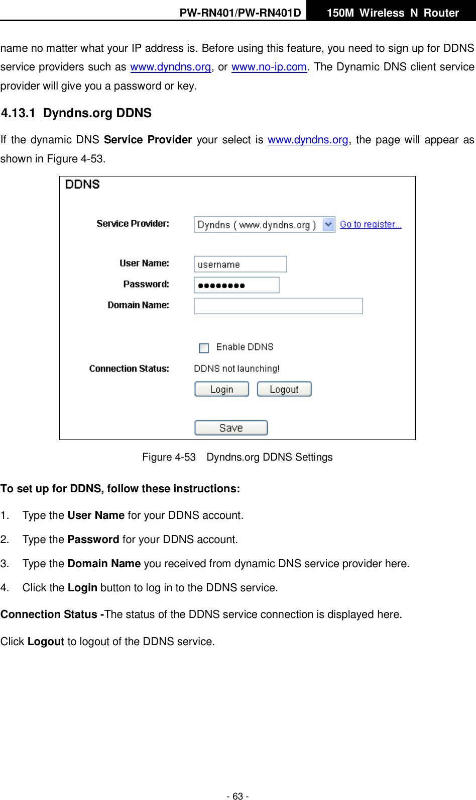 PW-RN401/PW-RN401D   150M  Wireless  N  Router    - 63 - name no matter what your IP address is. Before using this feature, you need to sign up for DDNS service providers such as www.dyndns.org, or www.no-ip.com. The Dynamic DNS client service provider will give you a password or key. 4.13.1  Dyndns.org DDNS If the dynamic DNS Service Provider your select is www.dyndns.org, the page will appear as shown in Figure 4-53.  Figure 4-53    Dyndns.org DDNS Settings To set up for DDNS, follow these instructions: 1.  Type the User Name for your DDNS account.   2.  Type the Password for your DDNS account.   3.  Type the Domain Name you received from dynamic DNS service provider here.   4.  Click the Login button to log in to the DDNS service. Connection Status -The status of the DDNS service connection is displayed here. Click Logout to logout of the DDNS service.   