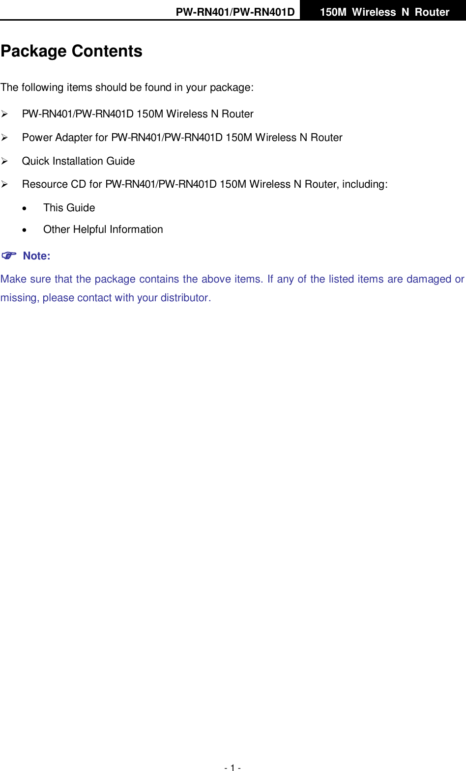 PW-RN401/PW-RN401D   150M  Wireless  N  Router    - 1 - Package Contents The following items should be found in your package:  PW-RN401/PW-RN401D 150M Wireless N Router  Power Adapter for PW-RN401/PW-RN401D 150M Wireless N Router  Quick Installation Guide  Resource CD for PW-RN401/PW-RN401D 150M Wireless N Router, including:  This Guide  Other Helpful Information  Note: Make sure that the package contains the above items. If any of the listed items are damaged or missing, please contact with your distributor.