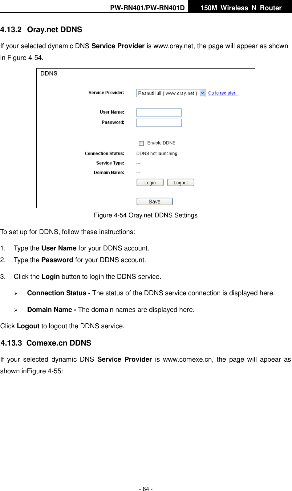 PW-RN401/PW-RN401D   150M  Wireless  N  Router    - 64 - 4.13.2  Oray.net DDNS If your selected dynamic DNS Service Provider is www.oray.net, the page will appear as shown in Figure 4-54.  Figure 4-54 Oray.net DDNS Settings To set up for DDNS, follow these instructions: 1.  Type the User Name for your DDNS account.   2.  Type the Password for your DDNS account.   3.  Click the Login button to login the DDNS service.    Connection Status - The status of the DDNS service connection is displayed here.  Domain Name - The domain names are displayed here. Click Logout to logout the DDNS service. 4.13.3  Comexe.cn DDNS If  your  selected  dynamic  DNS  Service  Provider is www.comexe.cn,  the  page  will  appear  as shown inFigure 4-55: 