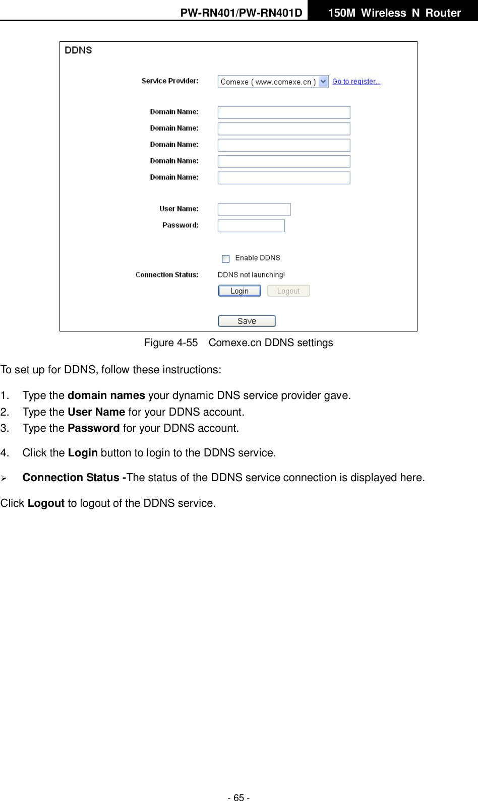 PW-RN401/PW-RN401D   150M  Wireless  N  Router    - 65 -  Figure 4-55    Comexe.cn DDNS settings To set up for DDNS, follow these instructions: 1.  Type the domain names your dynamic DNS service provider gave.   2.  Type the User Name for your DDNS account.   3.  Type the Password for your DDNS account.   4.  Click the Login button to login to the DDNS service.  Connection Status -The status of the DDNS service connection is displayed here. Click Logout to logout of the DDNS service.  