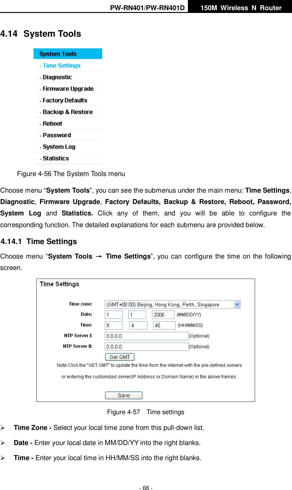 PW-RN401/PW-RN401D   150M  Wireless  N  Router    - 66 - 4.14  System Tools  Figure 4-56 The System Tools menu Choose menu &ldquo;System Tools&rdquo;, you can see the submenus under the main menu: Time Settings, Diagnostic,  Firmware  Upgrade,  Factory Defaults,  Backup  &amp;  Restore,  Reboot,  Password, System  Log and  Statistics.  Click  any  of  them,  and  you  will  be  able  to  configure  the corresponding function. The detailed explanations for each submenu are provided below. 4.14.1  Time Settings Choose menu &ldquo;System Tools  &rarr;  Time Settings&rdquo;, you can configure the time on the following screen.  Figure 4-57  Time settings  Time Zone - Select your local time zone from this pull-down list.  Date - Enter your local date in MM/DD/YY into the right blanks.  Time - Enter your local time in HH/MM/SS into the right blanks. 