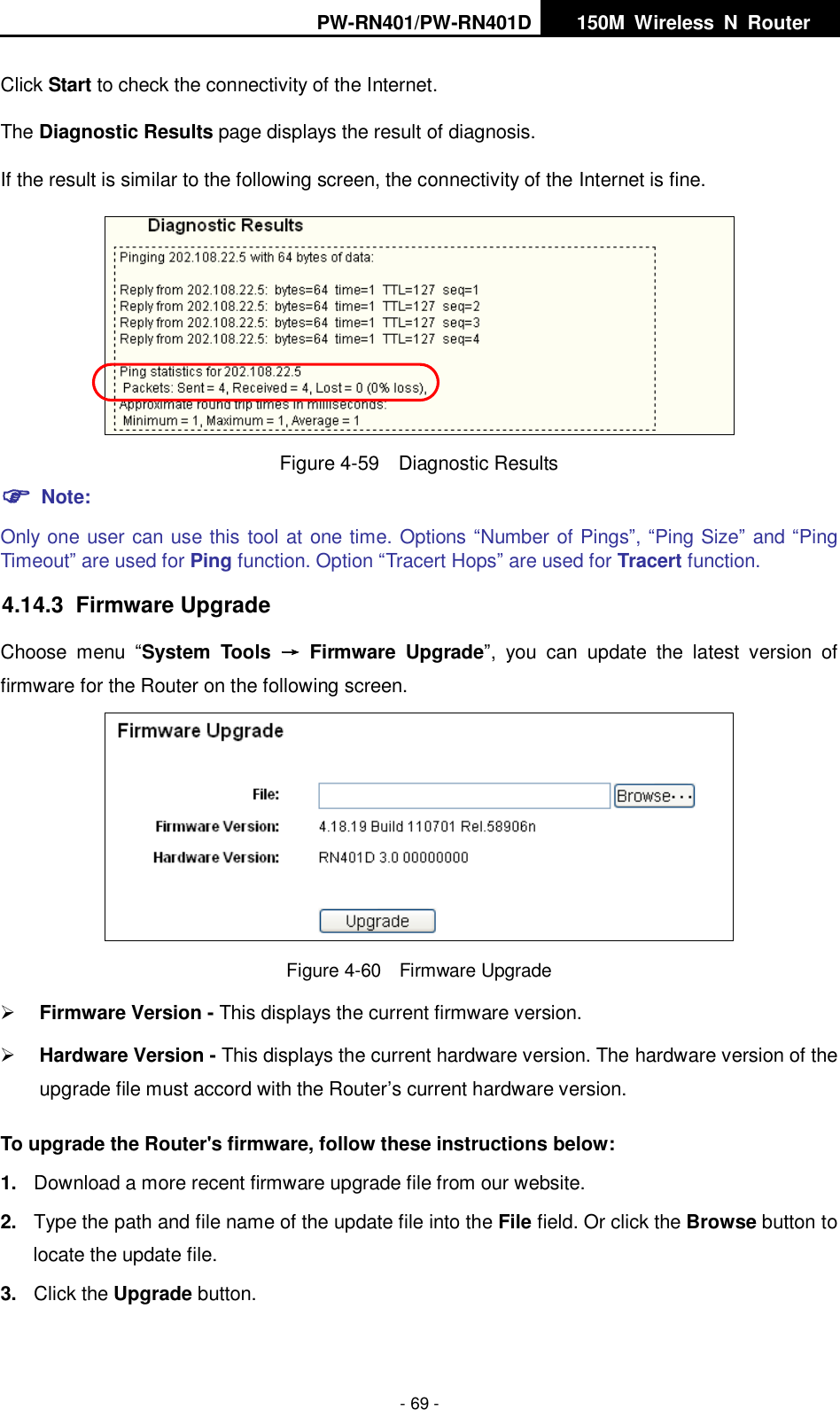 PW-RN401/PW-RN401D   150M  Wireless  N  Router    - 69 - Click Start to check the connectivity of the Internet.   The Diagnostic Results page displays the result of diagnosis. If the result is similar to the following screen, the connectivity of the Internet is fine.  Figure 4-59  Diagnostic Results  Note: Only one user can use this tool at one time. Options &ldquo;Number of Pings&rdquo;, &ldquo;Ping Size&rdquo; and &ldquo;Ping Timeout&rdquo; are used for Ping function. Option &ldquo;Tracert Hops&rdquo; are used for Tracert function. 4.14.3  Firmware Upgrade Choose  menu  &ldquo;System  Tools  &rarr;  Firmware  Upgrade&rdquo;,  you  can  update  the  latest  version  of firmware for the Router on the following screen.  Figure 4-60  Firmware Upgrade  Firmware Version - This displays the current firmware version.  Hardware Version - This displays the current hardware version. The hardware version of the upgrade file must accord with the Router&rsquo;s current hardware version. To upgrade the Router's firmware, follow these instructions below: 1. Download a more recent firmware upgrade file from our website.   2. Type the path and file name of the update file into the File field. Or click the Browse button to locate the update file. 3. Click the Upgrade button. 