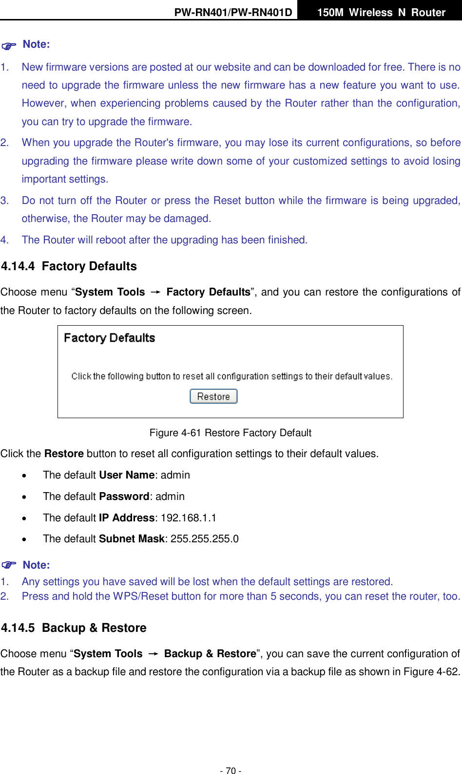 PW-RN401/PW-RN401D   150M  Wireless  N  Router    - 70 -  Note: 1.  New firmware versions are posted at our website and can be downloaded for free. There is no need to upgrade the firmware unless the new firmware has a new feature you want to use. However, when experiencing problems caused by the Router rather than the configuration, you can try to upgrade the firmware. 2.  When you upgrade the Router's firmware, you may lose its current configurations, so before upgrading the firmware please write down some of your customized settings to avoid losing important settings. 3.  Do not turn off the Router or press the Reset button while the firmware is being upgraded, otherwise, the Router may be damaged. 4.  The Router will reboot after the upgrading has been finished. 4.14.4  Factory Defaults Choose menu &ldquo;System Tools  &rarr;  Factory Defaults&rdquo;, and you can restore the configurations of the Router to factory defaults on the following screen.  Figure 4-61 Restore Factory Default Click the Restore button to reset all configuration settings to their default values.    The default User Name: admin  The default Password: admin  The default IP Address: 192.168.1.1  The default Subnet Mask: 255.255.255.0  Note:   1.  Any settings you have saved will be lost when the default settings are restored. 2.  Press and hold the WPS/Reset button for more than 5 seconds, you can reset the router, too. 4.14.5  Backup &amp; Restore Choose menu &ldquo;System Tools  &rarr;  Backup &amp; Restore&rdquo;, you can save the current configuration of the Router as a backup file and restore the configuration via a backup file as shown in Figure 4-62. 