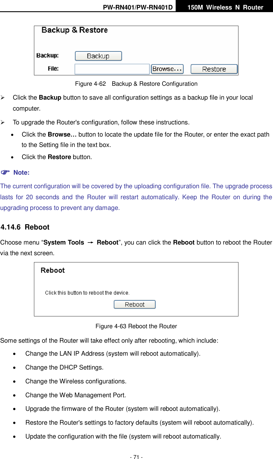 PW-RN401/PW-RN401D   150M  Wireless  N  Router    - 71 -  Figure 4-62    Backup &amp; Restore Configuration  Click the Backup button to save all configuration settings as a backup file in your local computer.    To upgrade the Router's configuration, follow these instructions.  Click the Browse&hellip; button to locate the update file for the Router, or enter the exact path to the Setting file in the text box.  Click the Restore button.    Note: The current configuration will be covered by the uploading configuration file. The upgrade process lasts for  20  seconds  and  the  Router will  restart  automatically.  Keep  the  Router  on  during  the upgrading process to prevent any damage.   4.14.6  Reboot Choose menu &ldquo;System Tools  &rarr;  Reboot&rdquo;, you can click the Reboot button to reboot the Router via the next screen.  Figure 4-63 Reboot the Router Some settings of the Router will take effect only after rebooting, which include:   Change the LAN IP Address (system will reboot automatically).   Change the DHCP Settings.   Change the Wireless configurations.   Change the Web Management Port.   Upgrade the firmware of the Router (system will reboot automatically).   Restore the Router's settings to factory defaults (system will reboot automatically).   Update the configuration with the file (system will reboot automatically. 