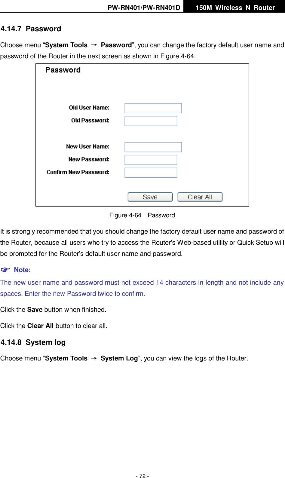 PW-RN401/PW-RN401D   150M  Wireless  N  Router    - 72 - 4.14.7  Password Choose menu &ldquo;System Tools  &rarr;  Password&rdquo;, you can change the factory default user name and password of the Router in the next screen as shown in Figure 4-64.  Figure 4-64  Password It is strongly recommended that you should change the factory default user name and password of the Router, because all users who try to access the Router's Web-based utility or Quick Setup will be prompted for the Router's default user name and password.  Note: The new user name and password must not exceed 14 characters in length and not include any spaces. Enter the new Password twice to confirm. Click the Save button when finished. Click the Clear All button to clear all. 4.14.8  System log Choose menu &ldquo;System Tools  &rarr;  System Log&rdquo;, you can view the logs of the Router. 