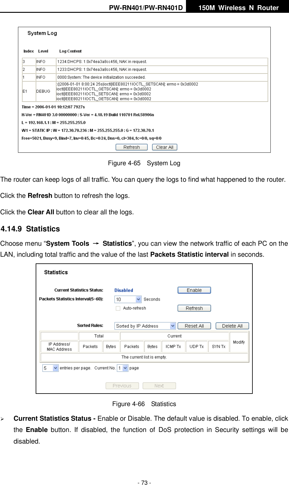 PW-RN401/PW-RN401D   150M  Wireless  N  Router    - 73 -  Figure 4-65  System Log The router can keep logs of all traffic. You can query the logs to find what happened to the router. Click the Refresh button to refresh the logs. Click the Clear All button to clear all the logs. 4.14.9  Statistics Choose menu &ldquo;System Tools  &rarr;  Statistics&rdquo;, you can view the network traffic of each PC on the LAN, including total traffic and the value of the last Packets Statistic interval in seconds.  Figure 4-66  Statistics  Current Statistics Status - Enable or Disable. The default value is disabled. To enable, click the  Enable  button.  If  disabled,  the  function  of  DoS  protection  in  Security  settings  will  be disabled. 