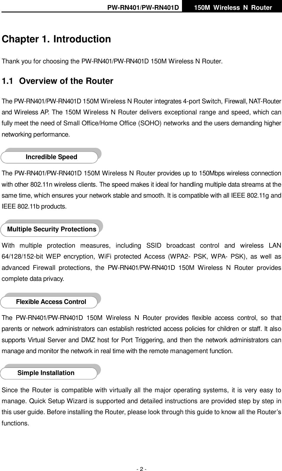 PW-RN401/PW-RN401D   150M  Wireless  N  Router    - 2 - Chapter 1. Introduction Thank you for choosing the PW-RN401/PW-RN401D 150M Wireless N Router. 1.1  Overview of the Router The PW-RN401/PW-RN401D 150M Wireless N Router integrates 4-port Switch, Firewall, NAT-Router and Wireless AP. The 150M Wireless N Router delivers exceptional range and speed, which can fully meet the need of Small Office/Home Office (SOHO) networks and the users demanding higher networking performance.  The PW-RN401/PW-RN401D 150M Wireless N Router provides up to 150Mbps wireless connection with other 802.11n wireless clients. The speed makes it ideal for handling multiple data streams at the same time, which ensures your network stable and smooth. It is compatible with all IEEE 802.11g and IEEE 802.11b products.  With  multiple  protection  measures,  including  SSID  broadcast  control  and  wireless  LAN 64/128/152-bit  WEP  encryption,  WiFi  protected  Access  (WPA2-  PSK, WPA-  PSK),  as  well  as advanced  Firewall  protections,  the PW-RN401/PW-RN401D  150M  Wireless  N  Router  provides complete data privacy.    The  PW-RN401/PW-RN401D  150M  Wireless  N  Router  provides  flexible  access  control,  so  that parents or network administrators can establish restricted access policies for children or staff. It also supports Virtual Server and DMZ host for Port Triggering, and then the network administrators can manage and monitor the network in real time with the remote management function.  Since the Router is compatible with virtually all the major operating systems,  it is very easy to manage. Quick Setup Wizard is supported and detailed instructions are provided step by step in this user guide. Before installing the Router, please look through this guide to know all the Router&rsquo;s functions. Simple Installation Flexible Access Control AccessontroInstallation Multiple Security Protections Incredible Speed ccessontroInstallation 