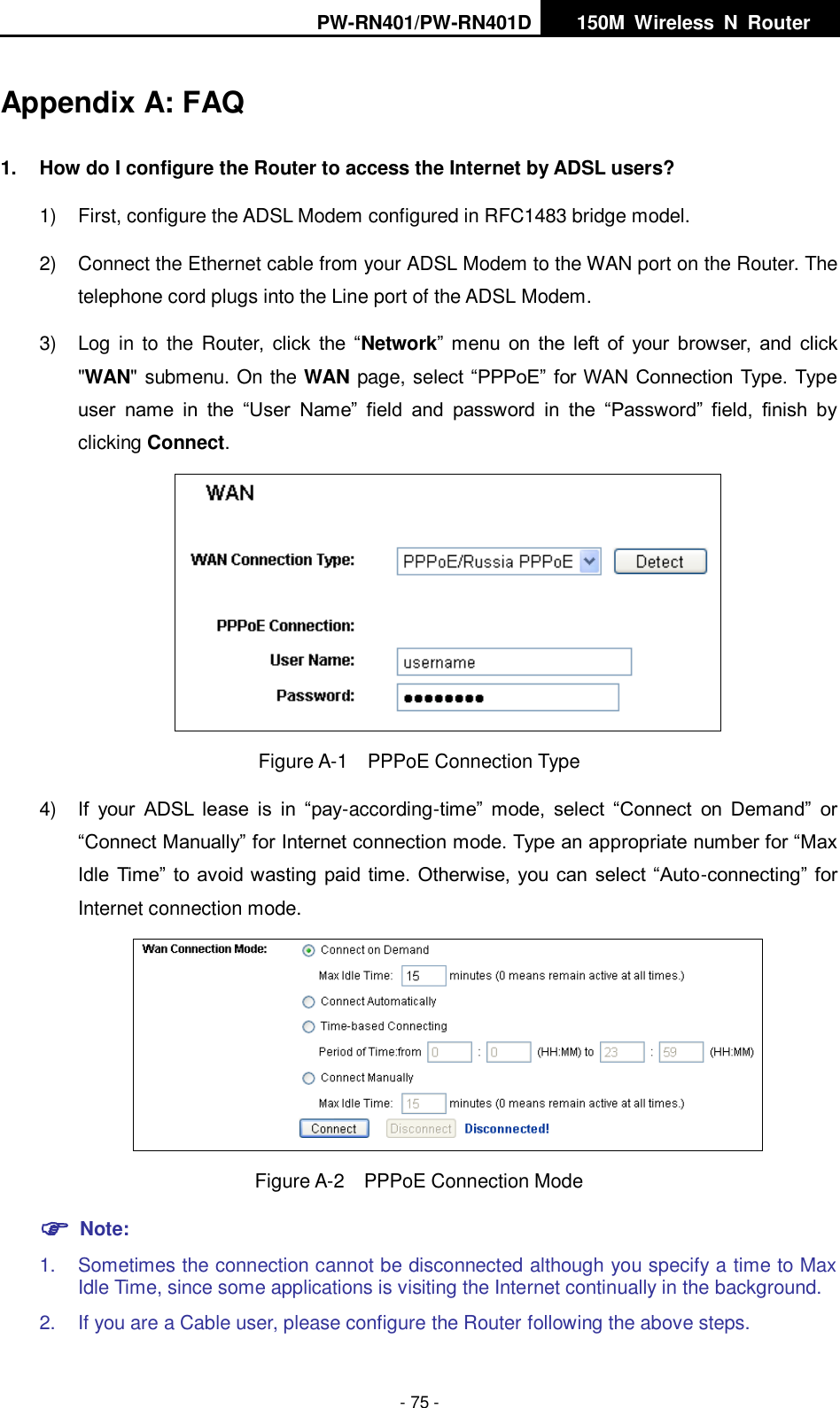 PW-RN401/PW-RN401D   150M  Wireless  N  Router    - 75 - Appendix A: FAQ 1.  How do I configure the Router to access the Internet by ADSL users? 1)  First, configure the ADSL Modem configured in RFC1483 bridge model. 2)  Connect the Ethernet cable from your ADSL Modem to the WAN port on the Router. The telephone cord plugs into the Line port of the ADSL Modem. 3)  Log in  to  the Router,  click  the  &ldquo;Network&rdquo; menu on  the left  of  your  browser,  and  click "WAN" submenu. On the WAN page, select &ldquo;PPPoE&rdquo; for WAN Connection Type. Type user  name  in  the  &ldquo;User  Name&rdquo;  field  and  password  in  the  &ldquo;Password&rdquo;  field,  finish  by clicking Connect.  Figure A-1  PPPoE Connection Type 4) If  your  ADSL  lease  is  in  &ldquo;pay-according-time&rdquo;  mode,  select  &ldquo;Connect  on  Demand&rdquo;  or &ldquo;Connect Manually&rdquo; for Internet connection mode. Type an appropriate number for &ldquo;Max Idle Time&rdquo; to avoid wasting paid time. Otherwise, you can select &ldquo;Auto-connecting&rdquo; for Internet connection mode.  Figure A-2  PPPoE Connection Mode  Note: 1.  Sometimes the connection cannot be disconnected although you specify a time to Max Idle Time, since some applications is visiting the Internet continually in the background. 2.  If you are a Cable user, please configure the Router following the above steps. 