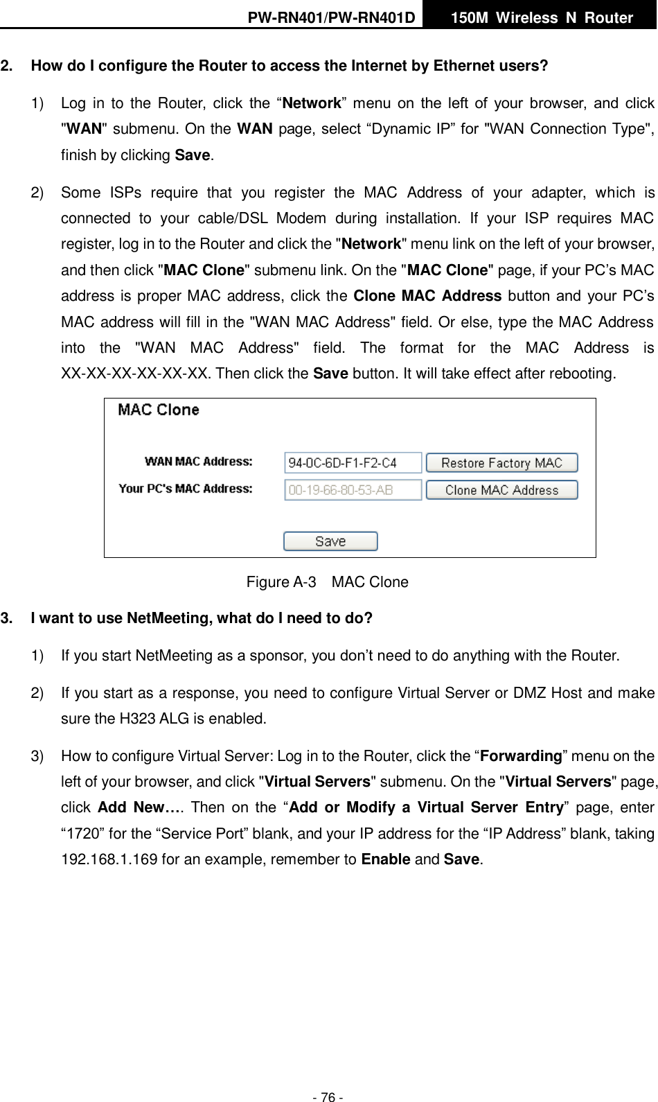 PW-RN401/PW-RN401D   150M  Wireless  N  Router    - 76 - 2.  How do I configure the Router to access the Internet by Ethernet users? 1)  Log in  to  the Router,  click  the  &ldquo;Network&rdquo; menu on  the left  of  your  browser,  and  click "WAN" submenu. On the WAN page, select &ldquo;Dynamic IP&rdquo; for "WAN Connection Type", finish by clicking Save. 2)  Some  ISPs  require  that  you  register  the  MAC  Address  of  your  adapter,  which  is connected  to  your  cable/DSL  Modem  during  installation.  If  your  ISP  requires  MAC register, log in to the Router and click the "Network" menu link on the left of your browser, and then click "MAC Clone" submenu link. On the "MAC Clone" page, if your PC&rsquo;s MAC address is proper MAC address, click the Clone MAC Address button and  your PC&rsquo;s MAC address will fill in the "WAN MAC Address" field. Or else, type the MAC Address into  the  "WAN  MAC  Address"  field.  The  format  for  the  MAC  Address  is XX-XX-XX-XX-XX-XX. Then click the Save button. It will take effect after rebooting.  Figure A-3  MAC Clone 3.  I want to use NetMeeting, what do I need to do? 1)  If you start NetMeeting as a sponsor, you don&rsquo;t need to do anything with the Router. 2)  If you start as a response, you need to configure Virtual Server or DMZ Host and make sure the H323 ALG is enabled. 3)  How to configure Virtual Server: Log in to the Router, click the &ldquo;Forwarding&rdquo; menu on the left of your browser, and click "Virtual Servers" submenu. On the "Virtual Servers" page, click  Add  New&hellip;.  Then  on  the  &ldquo;Add or Modify a  Virtual  Server  Entry&rdquo;  page,  enter &ldquo;1720&rdquo; for the &ldquo;Service Port&rdquo; blank, and your IP address for the &ldquo;IP Address&rdquo; blank, taking 192.168.1.169 for an example, remember to Enable and Save.       