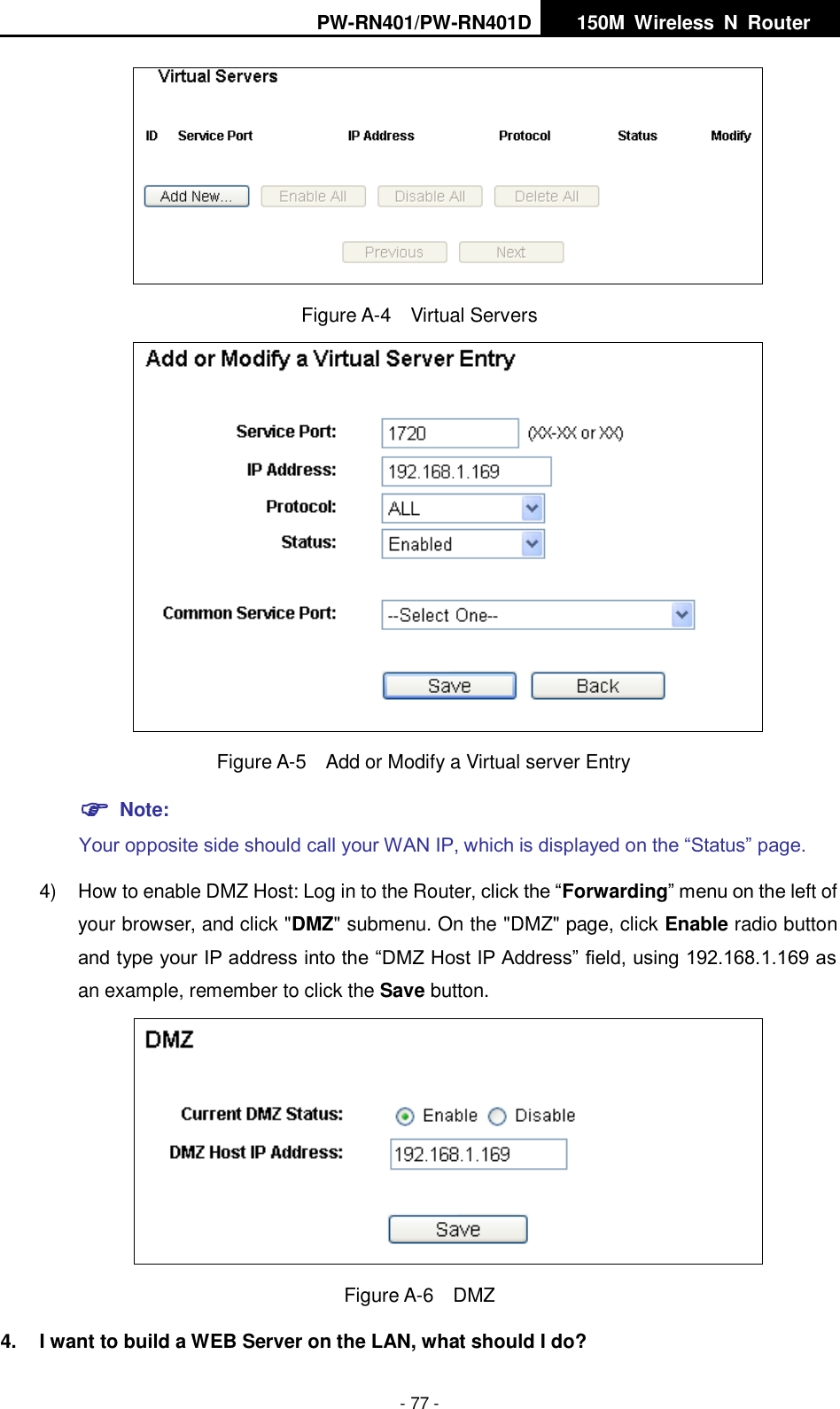 PW-RN401/PW-RN401D   150M  Wireless  N  Router    - 77 -  Figure A-4  Virtual Servers    Figure A-5    Add or Modify a Virtual server Entry  Note: Your opposite side should call your WAN IP, which is displayed on the &ldquo;Status&rdquo; page. 4)  How to enable DMZ Host: Log in to the Router, click the &ldquo;Forwarding&rdquo; menu on the left of your browser, and click "DMZ" submenu. On the "DMZ" page, click Enable radio button and type your IP address into the &ldquo;DMZ Host IP Address&rdquo; field, using 192.168.1.169 as an example, remember to click the Save button.    Figure A-6  DMZ 4.  I want to build a WEB Server on the LAN, what should I do? 
