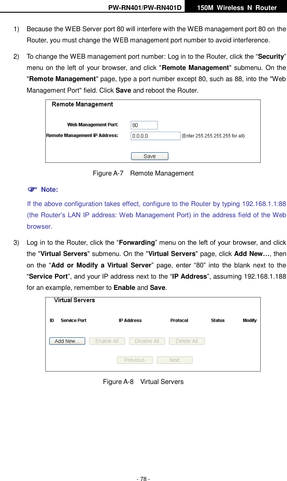 PW-RN401/PW-RN401D   150M  Wireless  N  Router    - 78 - 1)  Because the WEB Server port 80 will interfere with the WEB management port 80 on the Router, you must change the WEB management port number to avoid interference. 2)  To change the WEB management port number: Log in to the Router, click the &ldquo;Security&rdquo; menu on the left of your browser, and click "Remote Management" submenu. On the "Remote Management" page, type a port number except 80, such as 88, into the "Web Management Port" field. Click Save and reboot the Router.  Figure A-7  Remote Management  Note: If the above configuration takes effect, configure to the Router by typing 192.168.1.1:88 (the Router&rsquo;s LAN IP address: Web Management Port) in the address field of the Web browser. 3) Log in to the Router, click the &ldquo;Forwarding&rdquo; menu on the left of your browser, and click the "Virtual Servers" submenu. On the "Virtual Servers" page, click Add New&hellip;, then on the  &ldquo;Add or Modify a Virtual  Server&rdquo;  page,  enter  &ldquo;80&rdquo;  into  the blank next to  the &ldquo;Service Port&rdquo;, and your IP address next to the &ldquo;IP Address&rdquo;, assuming 192.168.1.188 for an example, remember to Enable and Save.  Figure A-8  Virtual Servers 