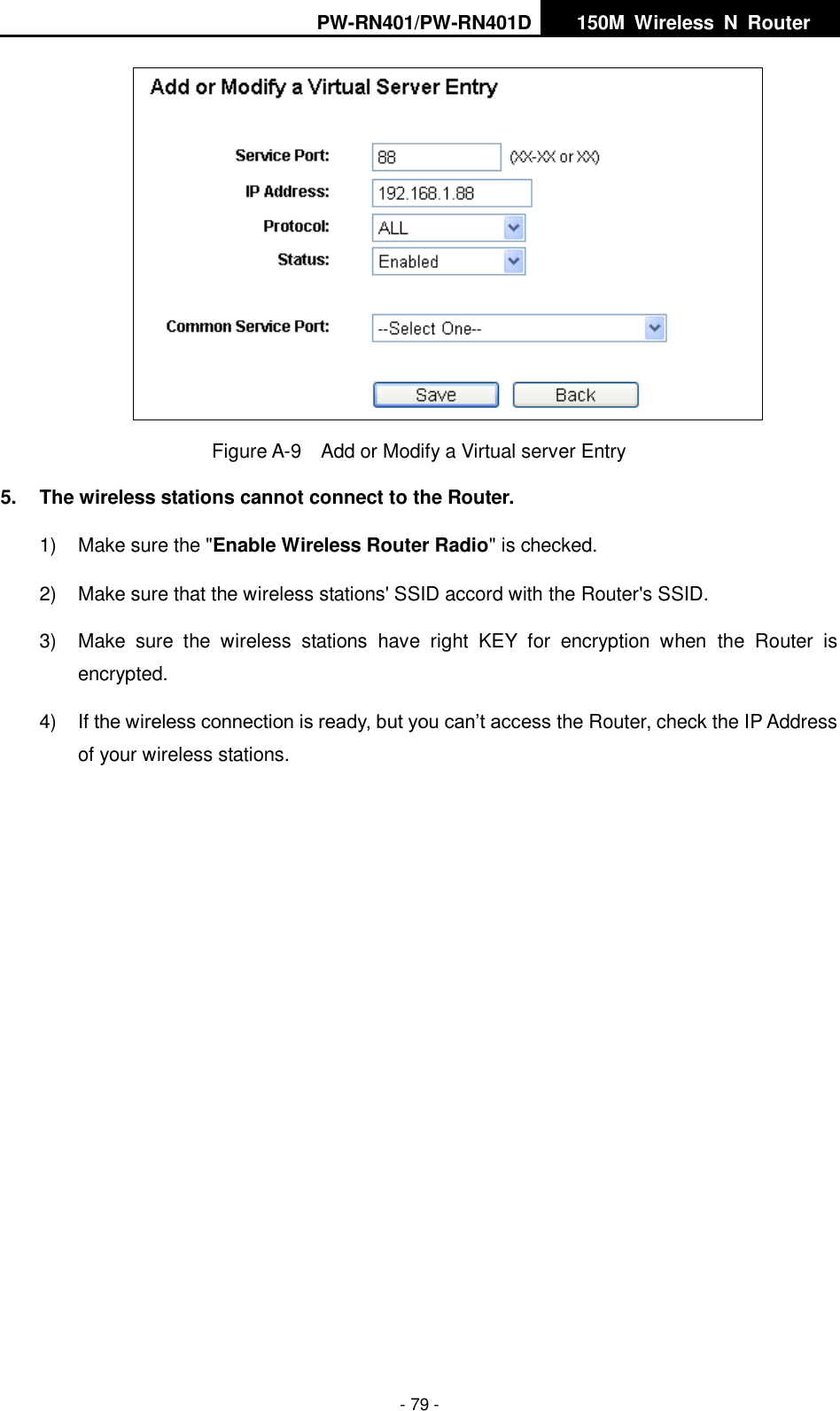 PW-RN401/PW-RN401D   150M  Wireless  N  Router    - 79 -  Figure A-9  Add or Modify a Virtual server Entry 5.  The wireless stations cannot connect to the Router. 1)  Make sure the "Enable Wireless Router Radio" is checked. 2)  Make sure that the wireless stations' SSID accord with the Router's SSID. 3)  Make  sure  the  wireless  stations  have  right  KEY  for  encryption  when  the  Router  is encrypted. 4) If the wireless connection is ready, but you can&rsquo;t access the Router, check the IP Address of your wireless stations. 