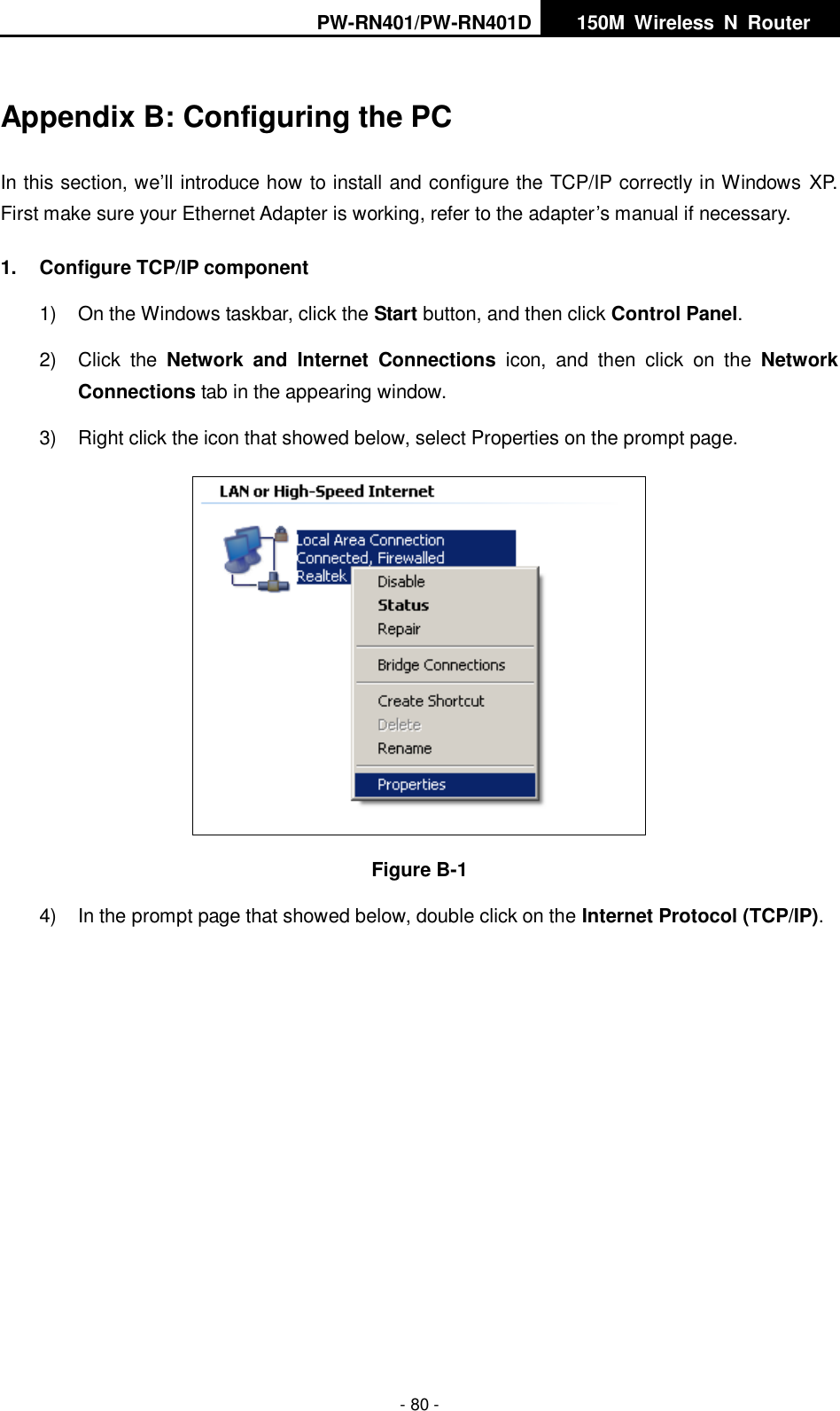 PW-RN401/PW-RN401D   150M  Wireless  N  Router    - 80 - Appendix B: Configuring the PC In this section, we&rsquo;ll introduce how to install and configure the TCP/IP correctly in Windows  XP. First make sure your Ethernet Adapter is working, refer to the adapter&rsquo;s manual if necessary. 1.  Configure TCP/IP component 1)  On the Windows taskbar, click the Start button, and then click Control Panel. 2)  Click  the  Network  and  Internet  Connections  icon,  and  then  click  on  the  Network Connections tab in the appearing window. 3)  Right click the icon that showed below, select Properties on the prompt page.  Figure B-1 4)  In the prompt page that showed below, double click on the Internet Protocol (TCP/IP). 