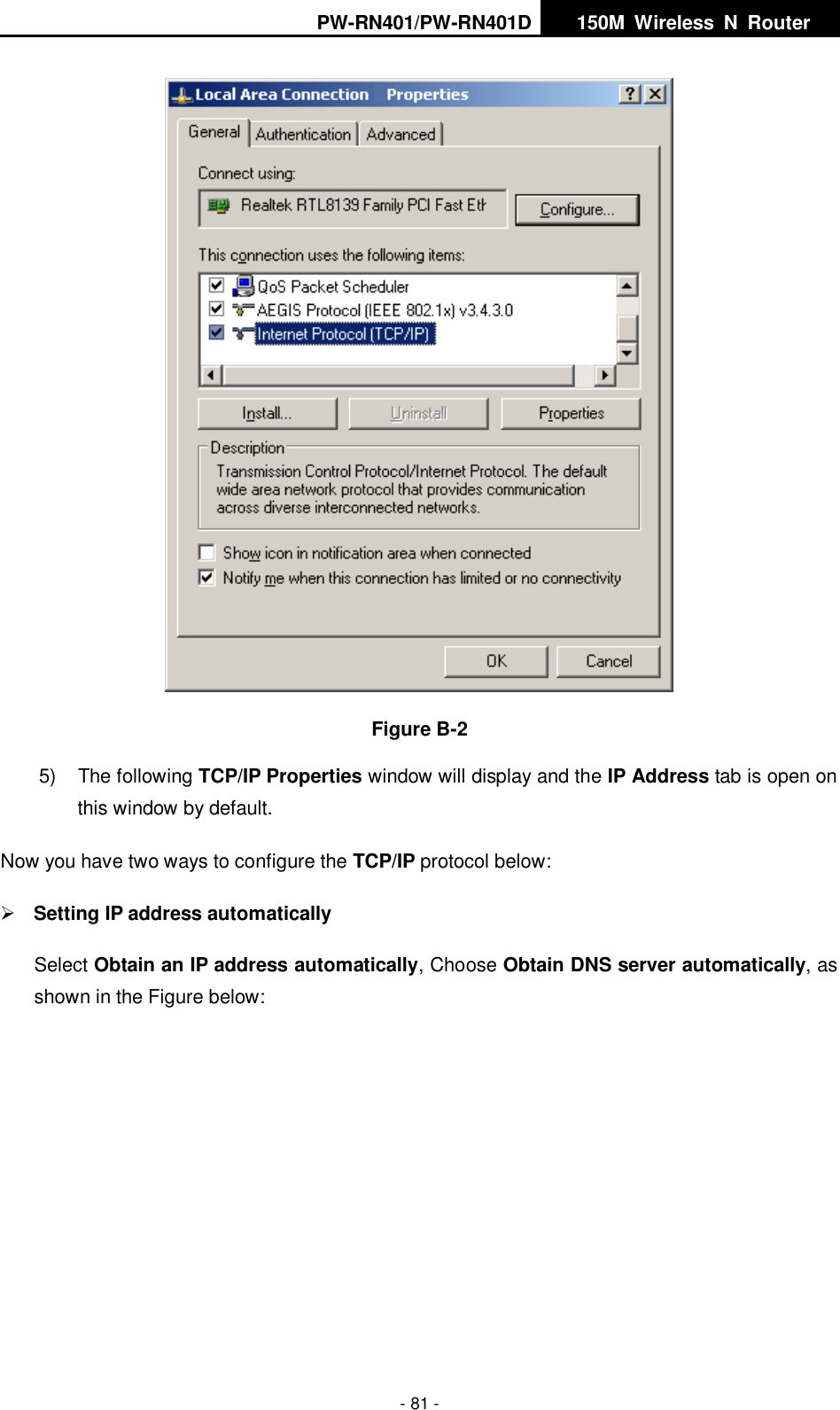 PW-RN401/PW-RN401D   150M  Wireless  N  Router    - 81 -  Figure B-2 5)  The following TCP/IP Properties window will display and the IP Address tab is open on this window by default. Now you have two ways to configure the TCP/IP protocol below:  Setting IP address automatically Select Obtain an IP address automatically, Choose Obtain DNS server automatically, as shown in the Figure below: 