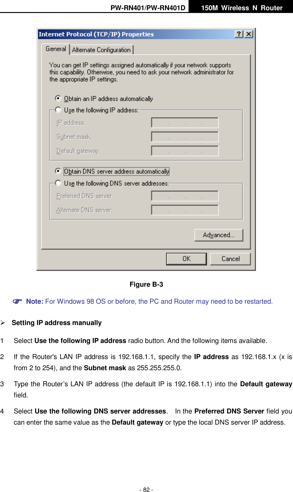 PW-RN401/PW-RN401D   150M  Wireless  N  Router    - 82 -  Figure B-3  Note: For Windows 98 OS or before, the PC and Router may need to be restarted.   Setting IP address manually 1  Select Use the following IP address radio button. And the following items available. 2  If the Router's LAN IP address is 192.168.1.1, specify the IP address as 192.168.1.x (x is from 2 to 254), and the Subnet mask as 255.255.255.0. 3  Type the Router&rsquo;s LAN IP address (the default IP is 192.168.1.1) into the Default gateway field. 4  Select Use the following DNS server addresses.    In the Preferred DNS Server field you can enter the same value as the Default gateway or type the local DNS server IP address. 
