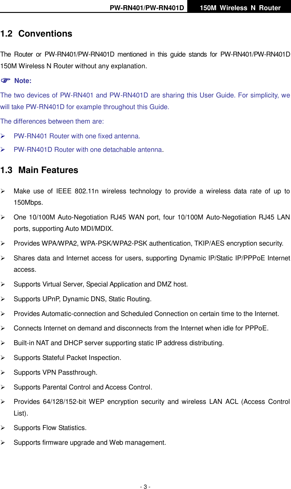 PW-RN401/PW-RN401D   150M  Wireless  N  Router    - 3 - 1.2  Conventions The  Router  or  PW-RN401/PW-RN401D  mentioned  in  this  guide  stands  for  PW-RN401/PW-RN401D 150M Wireless N Router without any explanation.  Note: The two devices of PW-RN401 and PW-RN401D are sharing this User Guide. For simplicity, we will take PW-RN401D for example throughout this Guide. The differences between them are:  PW-RN401 Router with one fixed antenna.  PW-RN401D Router with one detachable antenna. 1.3  Main Features  Make  use  of  IEEE  802.11n  wireless  technology  to  provide  a  wireless  data  rate  of  up  to 150Mbps.  One 10/100M Auto-Negotiation RJ45 WAN port, four 10/100M Auto-Negotiation RJ45 LAN ports, supporting Auto MDI/MDIX.  Provides WPA/WPA2, WPA-PSK/WPA2-PSK authentication, TKIP/AES encryption security.  Shares data and Internet access for users, supporting Dynamic IP/Static IP/PPPoE Internet access.  Supports Virtual Server, Special Application and DMZ host.  Supports UPnP, Dynamic DNS, Static Routing.  Provides Automatic-connection and Scheduled Connection on certain time to the Internet.  Connects Internet on demand and disconnects from the Internet when idle for PPPoE.  Built-in NAT and DHCP server supporting static IP address distributing.  Supports Stateful Packet Inspection.  Supports VPN Passthrough.  Supports Parental Control and Access Control.  Provides  64/128/152-bit  WEP  encryption  security  and  wireless  LAN  ACL  (Access  Control List).  Supports Flow Statistics.  Supports firmware upgrade and Web management. 