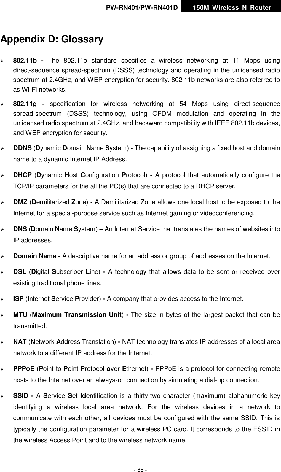 PW-RN401/PW-RN401D   150M  Wireless  N  Router    - 85 - Appendix D: Glossary  802.11b  -  The  802.11b  standard  specifies  a  wireless  networking  at  11  Mbps  using direct-sequence spread-spectrum (DSSS) technology and operating in the unlicensed radio spectrum at 2.4GHz, and WEP encryption for security. 802.11b networks are also referred to as Wi-Fi networks.  802.11g  -  specification  for  wireless  networking  at  54  Mbps  using  direct-sequence spread-spectrum  (DSSS)  technology,  using  OFDM  modulation  and  operating  in  the unlicensed radio spectrum at 2.4GHz, and backward compatibility with IEEE 802.11b devices, and WEP encryption for security.  DDNS (Dynamic Domain Name System) - The capability of assigning a fixed host and domain name to a dynamic Internet IP Address.    DHCP (Dynamic  Host Configuration Protocol)  - A protocol that automatically configure the TCP/IP parameters for the all the PC(s) that are connected to a DHCP server.  DMZ (Demilitarized Zone) - A Demilitarized Zone allows one local host to be exposed to the Internet for a special-purpose service such as Internet gaming or videoconferencing.  DNS (Domain Name System) &ndash; An Internet Service that translates the names of websites into IP addresses.  Domain Name - A descriptive name for an address or group of addresses on the Internet.    DSL (Digital Subscriber Line) - A technology  that  allows data to be sent or received over existing traditional phone lines.  ISP (Internet Service Provider) - A company that provides access to the Internet.  MTU (Maximum Transmission Unit) - The size in bytes of the largest packet that can be transmitted.  NAT (Network Address Translation) - NAT technology translates IP addresses of a local area network to a different IP address for the Internet.  PPPoE (Point to Point Protocol over Ethernet) - PPPoE is a protocol for connecting remote hosts to the Internet over an always-on connection by simulating a dial-up connection.  SSID  - A  Service  Set  Identification is  a  thirty-two character  (maximum) alphanumeric key identifying  a  wireless  local  area  network.  For  the  wireless  devices  in  a  network  to communicate with each other, all devices must be configured with the same SSID. This is typically the configuration parameter for a wireless PC card. It corresponds to the ESSID in the wireless Access Point and to the wireless network name.   