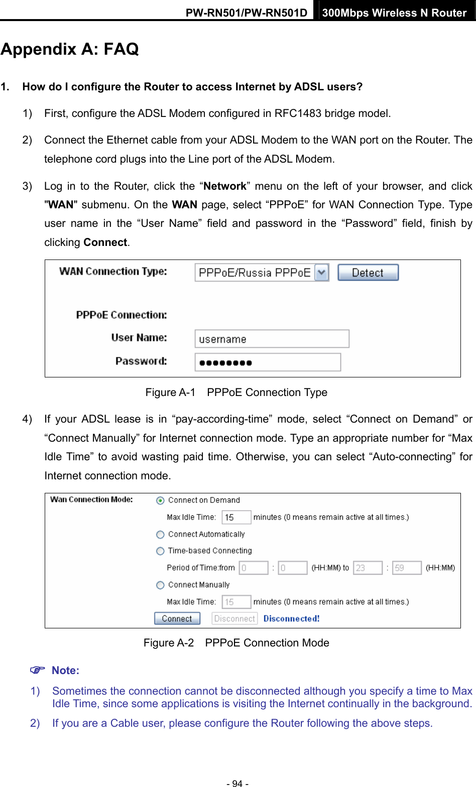 PW-RN501/PW-RN501D 300Mbps Wireless N Router - 94 - Appendix A: FAQ 1.  How do I configure the Router to access Internet by ADSL users? 1)  First, configure the ADSL Modem configured in RFC1483 bridge model. 2)  Connect the Ethernet cable from your ADSL Modem to the WAN port on the Router. The telephone cord plugs into the Line port of the ADSL Modem. 3)  Log in to the Router, click the &ldquo;Network&rdquo; menu on the left of your browser, and click "WAN" submenu. On the WAN page, select &ldquo;PPPoE&rdquo; for WAN Connection Type. Type user name in the &ldquo;User Name&rdquo; field and password in the &ldquo;Password&rdquo; field, finish by clicking Connect.  Figure A-1  PPPoE Connection Type 4)  If your ADSL lease is in &ldquo;pay-according-time&rdquo; mode, select &ldquo;Connect on Demand&rdquo; or &ldquo;Connect Manually&rdquo; for Internet connection mode. Type an appropriate number for &ldquo;Max Idle Time&rdquo; to avoid wasting paid time. Otherwise, you can select &ldquo;Auto-connecting&rdquo; for Internet connection mode.  Figure A-2  PPPoE Connection Mode ) Note: 1)  Sometimes the connection cannot be disconnected although you specify a time to Max Idle Time, since some applications is visiting the Internet continually in the background. 2)  If you are a Cable user, please configure the Router following the above steps. 