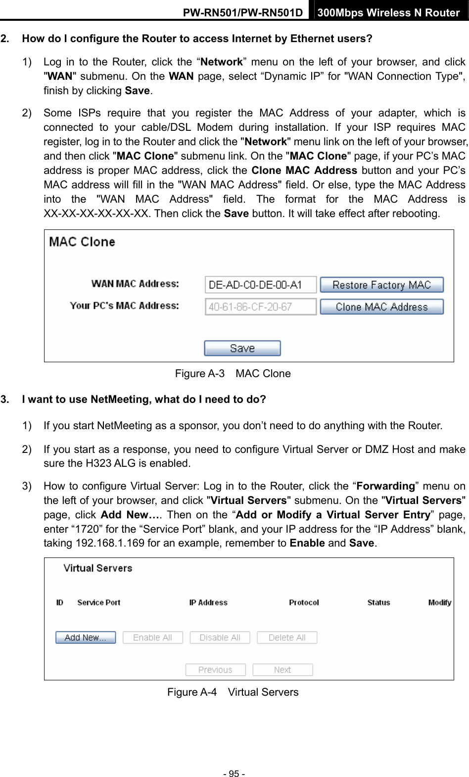 PW-RN501/PW-RN501D 300Mbps Wireless N Router - 95 - 2.  How do I configure the Router to access Internet by Ethernet users? 1)  Log in to the Router, click the &ldquo;Network&rdquo; menu on the left of your browser, and click "WAN" submenu. On the WAN page, select &ldquo;Dynamic IP&rdquo; for "WAN Connection Type", finish by clicking Save. 2)  Some ISPs require that you register the MAC Address of your adapter, which is connected to your cable/DSL Modem during installation. If your ISP requires MAC register, log in to the Router and click the "Network" menu link on the left of your browser, and then click "MAC Clone" submenu link. On the "MAC Clone" page, if your PC&rsquo;s MAC address is proper MAC address, click the Clone MAC Address button and your PC&rsquo;s MAC address will fill in the "WAN MAC Address" field. Or else, type the MAC Address into the "WAN MAC Address" field. The format for the MAC Address is XX-XX-XX-XX-XX-XX. Then click the Save button. It will take effect after rebooting.  Figure A-3  MAC Clone 3.  I want to use NetMeeting, what do I need to do? 1)  If you start NetMeeting as a sponsor, you don&rsquo;t need to do anything with the Router. 2)  If you start as a response, you need to configure Virtual Server or DMZ Host and make sure the H323 ALG is enabled. 3)  How to configure Virtual Server: Log in to the Router, click the &ldquo;Forwarding&rdquo; menu on the left of your browser, and click "Virtual Servers" submenu. On the "Virtual Servers" page, click Add New&hellip;. Then on the &ldquo;Add or Modify a Virtual Server Entry&rdquo; page, enter &ldquo;1720&rdquo; for the &ldquo;Service Port&rdquo; blank, and your IP address for the &ldquo;IP Address&rdquo; blank, taking 192.168.1.169 for an example, remember to Enable and Save.   Figure A-4  Virtual Servers 