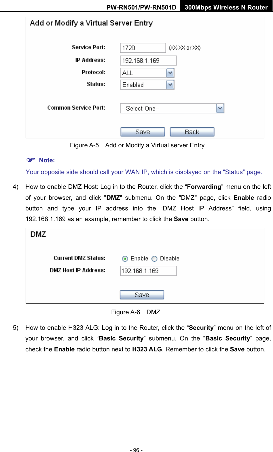 PW-RN501/PW-RN501D 300Mbps Wireless N Router - 96 -    Figure A-5    Add or Modify a Virtual server Entry ) Note: Your opposite side should call your WAN IP, which is displayed on the &ldquo;Status&rdquo; page. 4)  How to enable DMZ Host: Log in to the Router, click the &ldquo;Forwarding&rdquo; menu on the left of your browser, and click "DMZ" submenu. On the "DMZ" page, click Enable radio button and type your IP address into the &ldquo;DMZ Host IP Address&rdquo; field, using 192.168.1.169 as an example, remember to click the Save button.    Figure A-6  DMZ 5)  How to enable H323 ALG: Log in to the Router, click the &ldquo;Security&rdquo; menu on the left of your browser, and click &ldquo;Basic Security&rdquo; submenu. On the &ldquo;Basic Security&rdquo; page, check the Enable radio button next to H323 ALG. Remember to click the Save button. 
