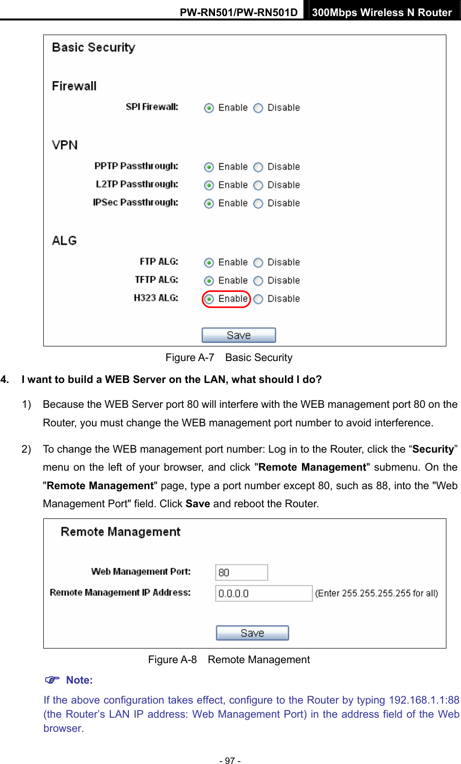 PW-RN501/PW-RN501D 300Mbps Wireless N Router - 97 -  Figure A-7  Basic Security 4.  I want to build a WEB Server on the LAN, what should I do? 1)  Because the WEB Server port 80 will interfere with the WEB management port 80 on the Router, you must change the WEB management port number to avoid interference. 2)  To change the WEB management port number: Log in to the Router, click the &ldquo;Security&rdquo; menu on the left of your browser, and click "Remote Management" submenu. On the "Remote Management" page, type a port number except 80, such as 88, into the "Web Management Port" field. Click Save and reboot the Router.  Figure A-8  Remote Management ) Note: If the above configuration takes effect, configure to the Router by typing 192.168.1.1:88 (the Router&rsquo;s LAN IP address: Web Management Port) in the address field of the Web browser. 