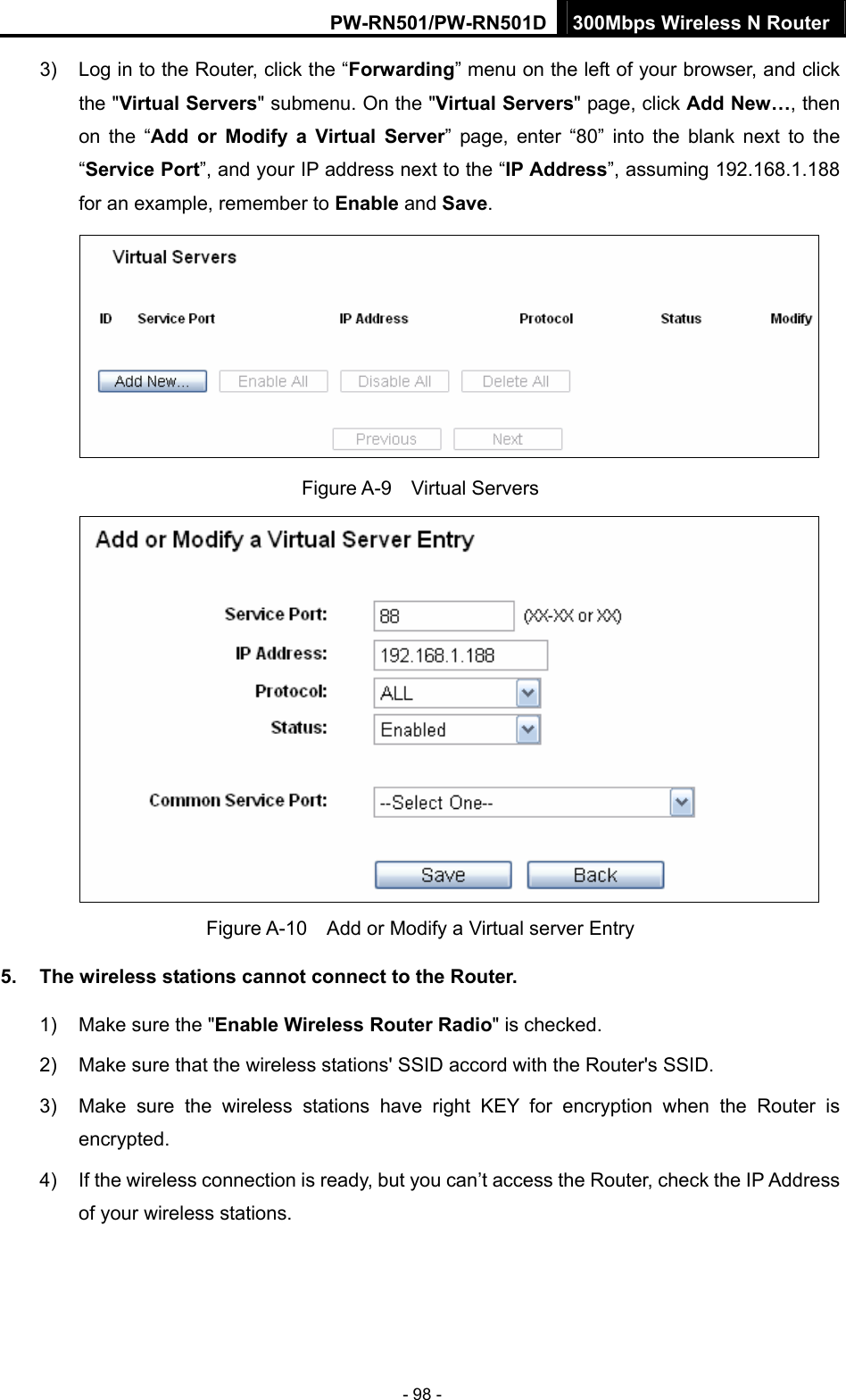 PW-RN501/PW-RN501D 300Mbps Wireless N Router - 98 - 3)  Log in to the Router, click the &ldquo;Forwarding&rdquo; menu on the left of your browser, and click the "Virtual Servers" submenu. On the "Virtual Servers" page, click Add New&hellip;, then on the &ldquo;Add or Modify a Virtual Server&rdquo; page, enter &ldquo;80&rdquo; into the blank next to the &ldquo;Service Port&rdquo;, and your IP address next to the &ldquo;IP Address&rdquo;, assuming 192.168.1.188 for an example, remember to Enable and Save.  Figure A-9  Virtual Servers  Figure A-10    Add or Modify a Virtual server Entry 5.  The wireless stations cannot connect to the Router. 1)  Make sure the "Enable Wireless Router Radio" is checked. 2)  Make sure that the wireless stations' SSID accord with the Router's SSID. 3)  Make sure the wireless stations have right KEY for encryption when the Router is encrypted. 4)  If the wireless connection is ready, but you can&rsquo;t access the Router, check the IP Address of your wireless stations. 