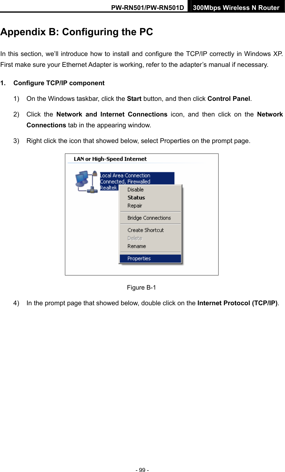 PW-RN501/PW-RN501D 300Mbps Wireless N Router - 99 - Appendix B: Configuring the PC In this section, we&rsquo;ll introduce how to install and configure the TCP/IP correctly in Windows XP. First make sure your Ethernet Adapter is working, refer to the adapter&rsquo;s manual if necessary. 1.  Configure TCP/IP component 1)  On the Windows taskbar, click the Start button, and then click Control Panel. 2) Click the Network and Internet Connections icon, and then click on the Network Connections tab in the appearing window. 3)  Right click the icon that showed below, select Properties on the prompt page.  Figure B-1 4)  In the prompt page that showed below, double click on the Internet Protocol (TCP/IP). 