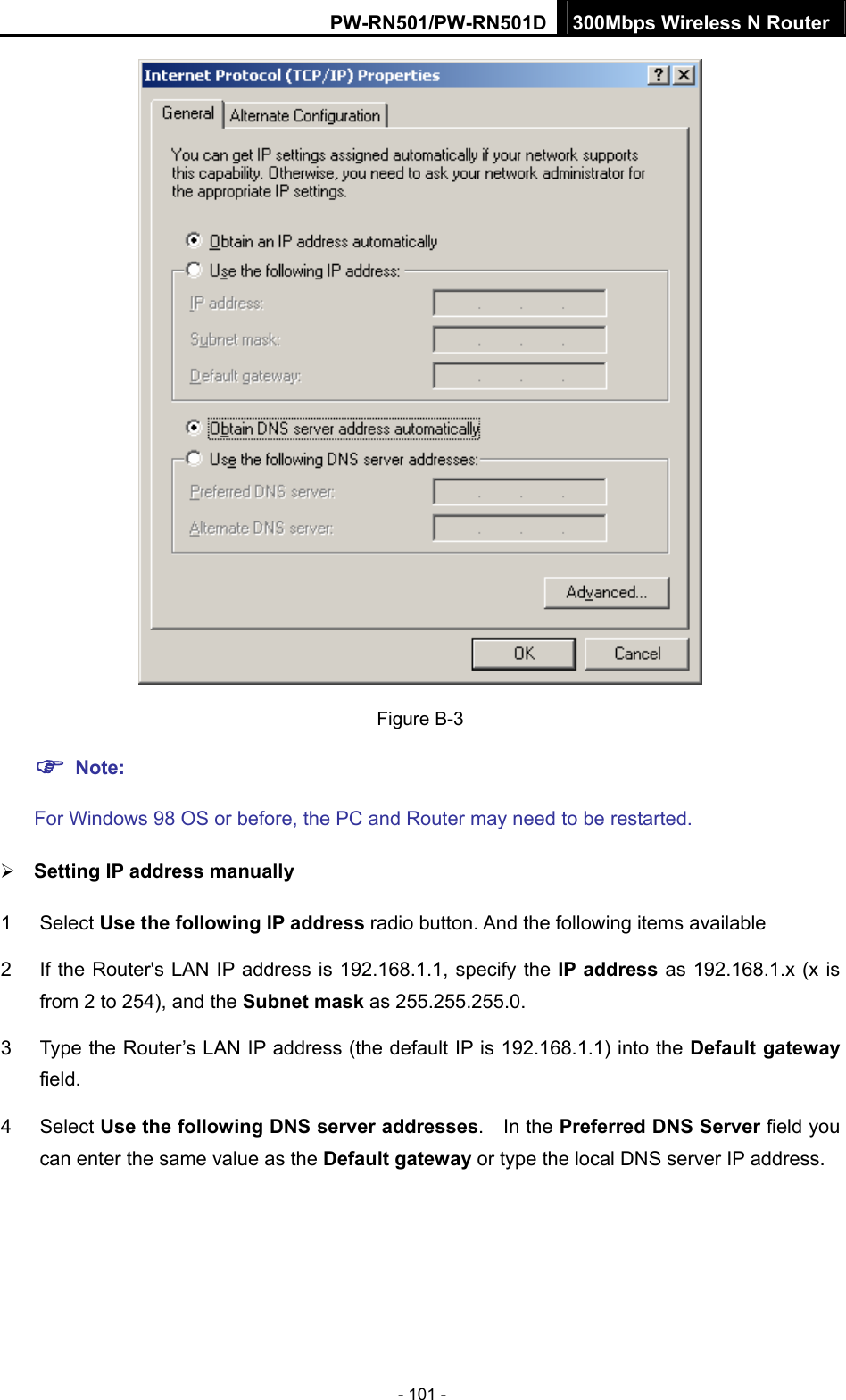 PW-RN501/PW-RN501D 300Mbps Wireless N Router - 101 -  Figure B-3 ) Note:  For Windows 98 OS or before, the PC and Router may need to be restarted. &frac34; Setting IP address manually 1 Select Use the following IP address radio button. And the following items available 2  If the Router's LAN IP address is 192.168.1.1, specify the IP address as 192.168.1.x (x is from 2 to 254), and the Subnet mask as 255.255.255.0. 3  Type the Router&rsquo;s LAN IP address (the default IP is 192.168.1.1) into the Default gateway field. 4 Select Use the following DNS server addresses.  In the Preferred DNS Server field you can enter the same value as the Default gateway or type the local DNS server IP address. 