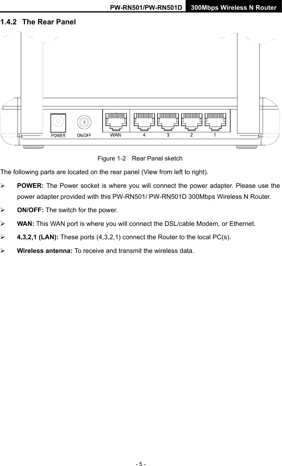 PW-RN501/PW-RN501D 300Mbps Wireless N Router - 5 - 1.4.2  The Rear Panel  Figure 1-2    Rear Panel sketch The following parts are located on the rear panel (View from left to right). &frac34; POWER: The Power socket is where you will connect the power adapter. Please use the power adapter provided with this PW-RN501/ PW-RN501D 300Mbps Wireless N Router. &frac34; ON/OFF: The switch for the power. &frac34; WAN: This WAN port is where you will connect the DSL/cable Modem, or Ethernet. &frac34; 4,3,2,1 (LAN): These ports (4,3,2,1) connect the Router to the local PC(s). &frac34; Wireless antenna: To receive and transmit the wireless data. 