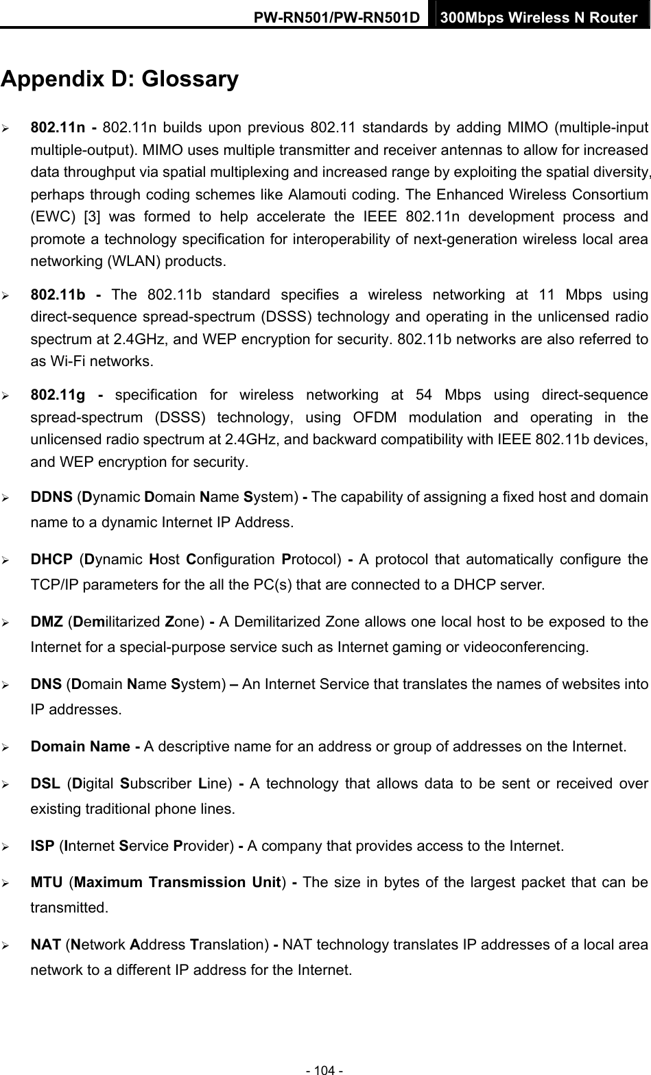 PW-RN501/PW-RN501D 300Mbps Wireless N Router - 104 - Appendix D: Glossary &frac34; 802.11n - 802.11n builds upon previous 802.11 standards by adding MIMO (multiple-input multiple-output). MIMO uses multiple transmitter and receiver antennas to allow for increased data throughput via spatial multiplexing and increased range by exploiting the spatial diversity, perhaps through coding schemes like Alamouti coding. The Enhanced Wireless Consortium (EWC) [3] was formed to help accelerate the IEEE 802.11n development process and promote a technology specification for interoperability of next-generation wireless local area networking (WLAN) products. &frac34; 802.11b - The 802.11b standard specifies a wireless networking at 11 Mbps using direct-sequence spread-spectrum (DSSS) technology and operating in the unlicensed radio spectrum at 2.4GHz, and WEP encryption for security. 802.11b networks are also referred to as Wi-Fi networks. &frac34; 802.11g - specification for wireless networking at 54 Mbps using direct-sequence spread-spectrum (DSSS) technology, using OFDM modulation and operating in the unlicensed radio spectrum at 2.4GHz, and backward compatibility with IEEE 802.11b devices, and WEP encryption for security. &frac34; DDNS (Dynamic Domain Name System) - The capability of assigning a fixed host and domain name to a dynamic Internet IP Address.   &frac34; DHCP  (Dynamic  Host  Configuration  Protocol)  - A protocol that automatically configure the TCP/IP parameters for the all the PC(s) that are connected to a DHCP server. &frac34; DMZ (Demilitarized Zone) - A Demilitarized Zone allows one local host to be exposed to the Internet for a special-purpose service such as Internet gaming or videoconferencing. &frac34; DNS (Domain Name System) &ndash; An Internet Service that translates the names of websites into IP addresses. &frac34; Domain Name - A descriptive name for an address or group of addresses on the Internet.   &frac34; DSL  (Digital  Subscriber  Line)  - A technology that allows data to be sent or received over existing traditional phone lines. &frac34; ISP (Internet Service Provider) - A company that provides access to the Internet. &frac34; MTU (Maximum Transmission Unit) - The size in bytes of the largest packet that can be transmitted. &frac34; NAT (Network Address Translation) - NAT technology translates IP addresses of a local area network to a different IP address for the Internet. 