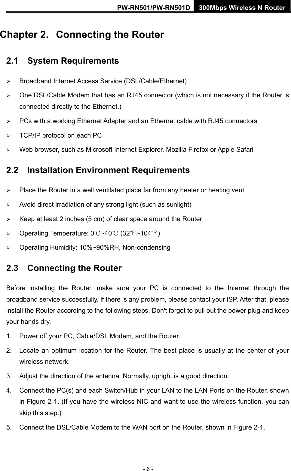 PW-RN501/PW-RN501D 300Mbps Wireless N Router - 6 - Chapter 2.  Connecting the Router 2.1  System Requirements &frac34; Broadband Internet Access Service (DSL/Cable/Ethernet) &frac34; One DSL/Cable Modem that has an RJ45 connector (which is not necessary if the Router is connected directly to the Ethernet.) &frac34; PCs with a working Ethernet Adapter and an Ethernet cable with RJ45 connectors   &frac34; TCP/IP protocol on each PC &frac34; Web browser, such as Microsoft Internet Explorer, Mozilla Firefox or Apple Safari 2.2  Installation Environment Requirements &frac34; Place the Router in a well ventilated place far from any heater or heating vent   &frac34; Avoid direct irradiation of any strong light (such as sunlight) &frac34; Keep at least 2 inches (5 cm) of clear space around the Router &frac34; Operating Temperature: 0 ~40  (32 ~104 )℃℃℉ ℉ &frac34; Operating Humidity: 10%~90%RH, Non-condensing 2.3  Connecting the Router Before installing the Router, make sure your PC is connected to the Internet through the broadband service successfully. If there is any problem, please contact your ISP. After that, please install the Router according to the following steps. Don't forget to pull out the power plug and keep your hands dry. 1.  Power off your PC, Cable/DSL Modem, and the Router.   2.  Locate an optimum location for the Router. The best place is usually at the center of your wireless network.   3.  Adjust the direction of the antenna. Normally, upright is a good direction. 4.  Connect the PC(s) and each Switch/Hub in your LAN to the LAN Ports on the Router, shown in Figure 2-1. (If you have the wireless NIC and want to use the wireless function, you can skip this step.) 5.  Connect the DSL/Cable Modem to the WAN port on the Router, shown in Figure 2-1. 