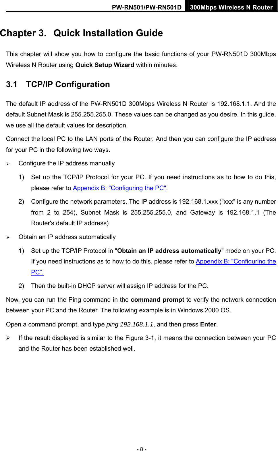 PW-RN501/PW-RN501D 300Mbps Wireless N Router - 8 - Chapter 3.  Quick Installation Guide This chapter will show you how to configure the basic functions of your PW-RN501D 300Mbps Wireless N Router using Quick Setup Wizard within minutes. 3.1  TCP/IP Configuration The default IP address of the PW-RN501D 300Mbps Wireless N Router is 192.168.1.1. And the default Subnet Mask is 255.255.255.0. These values can be changed as you desire. In this guide, we use all the default values for description. Connect the local PC to the LAN ports of the Router. And then you can configure the IP address for your PC in the following two ways.   &frac34; Configure the IP address manually 1)  Set up the TCP/IP Protocol for your PC. If you need instructions as to how to do this, please refer to Appendix B: "Configuring the PC". 2)  Configure the network parameters. The IP address is 192.168.1.xxx ("xxx" is any number from 2 to 254), Subnet Mask is 255.255.255.0, and Gateway is 192.168.1.1 (The Router's default IP address) &frac34; Obtain an IP address automatically 1)  Set up the TCP/IP Protocol in "Obtain an IP address automatically" mode on your PC. If you need instructions as to how to do this, please refer to Appendix B: "Configuring the PC&rdquo;. 2)  Then the built-in DHCP server will assign IP address for the PC. Now, you can run the Ping command in the command prompt to verify the network connection between your PC and the Router. The following example is in Windows 2000 OS. Open a command prompt, and type ping 192.168.1.1, and then press Enter. &frac34;  If the result displayed is similar to the Figure 3-1, it means the connection between your PC and the Router has been established well.   