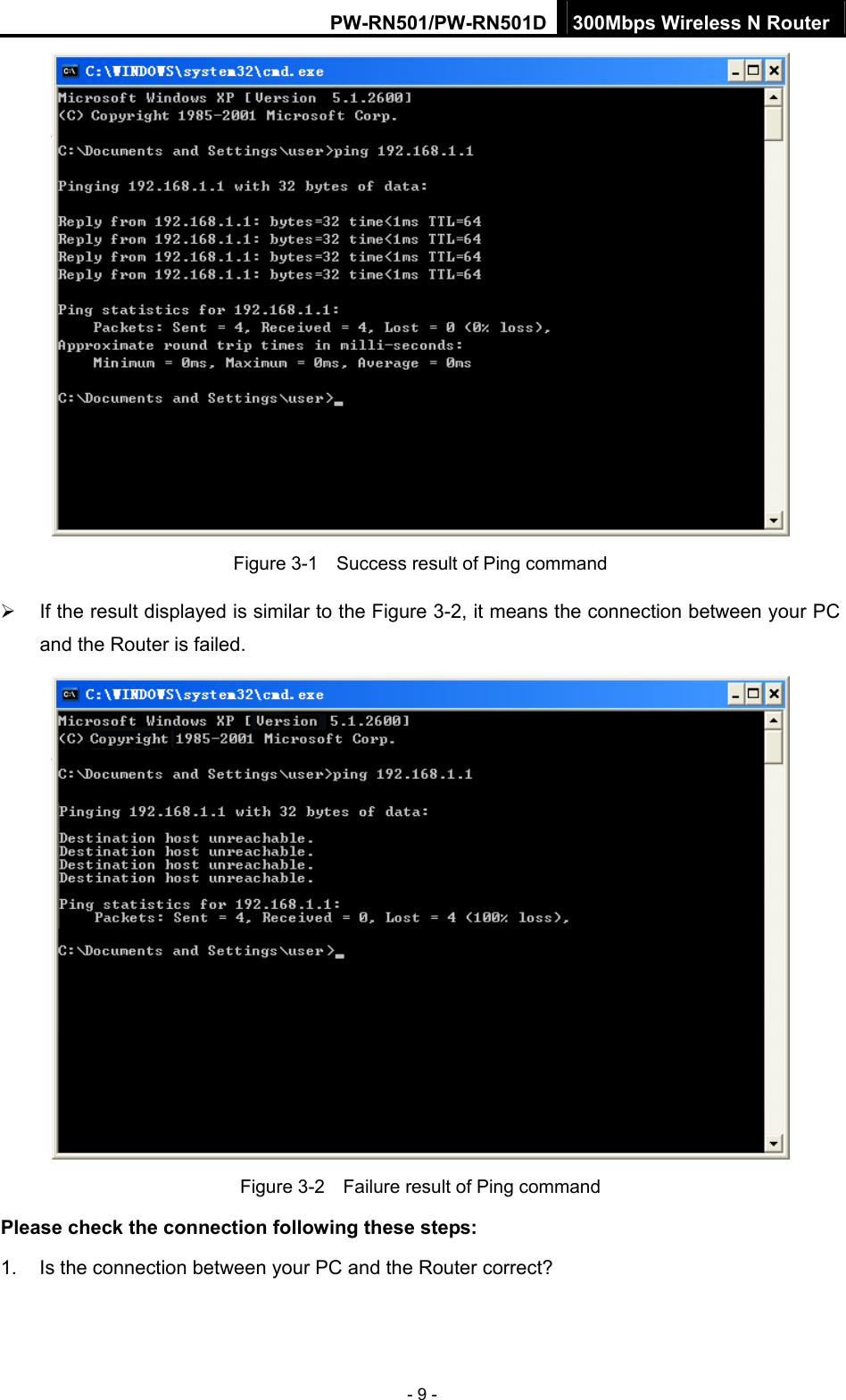 PW-RN501/PW-RN501D 300Mbps Wireless N Router - 9 -  Figure 3-1    Success result of Ping command &frac34;  If the result displayed is similar to the Figure 3-2, it means the connection between your PC and the Router is failed.    Figure 3-2    Failure result of Ping command Please check the connection following these steps: 1.  Is the connection between your PC and the Router correct? 