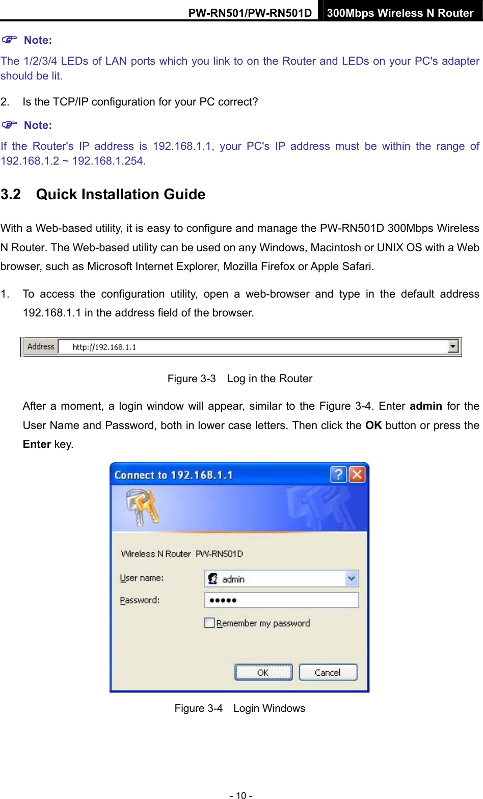 PW-RN501/PW-RN501D 300Mbps Wireless N Router - 10 - ) Note:   The 1/2/3/4 LEDs of LAN ports which you link to on the Router and LEDs on your PC's adapter should be lit. 2. Is the TCP/IP configuration for your PC correct? ) Note:  If the Router's IP address is 192.168.1.1, your PC's IP address must be within the range of 192.168.1.2 ~ 192.168.1.254. 3.2  Quick Installation Guide With a Web-based utility, it is easy to configure and manage the PW-RN501D 300Mbps Wireless N Router. The Web-based utility can be used on any Windows, Macintosh or UNIX OS with a Web browser, such as Microsoft Internet Explorer, Mozilla Firefox or Apple Safari. 1.  To access the configuration utility, open a web-browser and type in the default address 192.168.1.1 in the address field of the browser.  Figure 3-3    Log in the Router After a moment, a login window will appear, similar to the Figure 3-4. Enter admin for the User Name and Password, both in lower case letters. Then click the OK button or press the Enter key.  Figure 3-4  Login Windows 