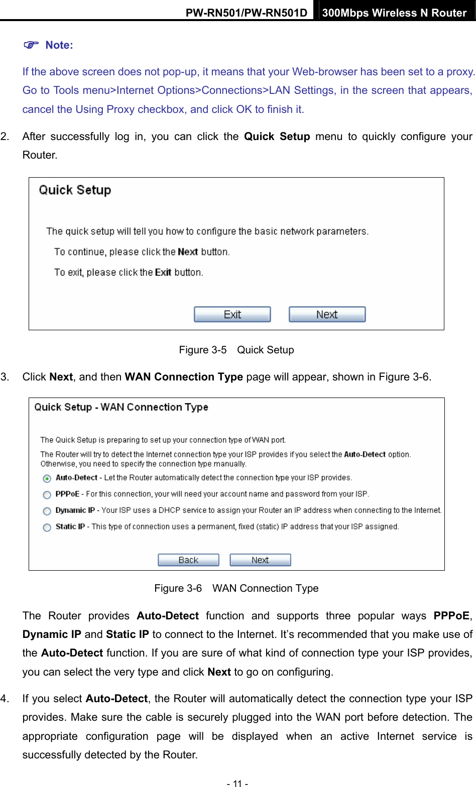 PW-RN501/PW-RN501D 300Mbps Wireless N Router - 11 - ) Note: If the above screen does not pop-up, it means that your Web-browser has been set to a proxy. Go to Tools menu>Internet Options>Connections>LAN Settings, in the screen that appears, cancel the Using Proxy checkbox, and click OK to finish it. 2.  After successfully log in, you can click the Quick Setup menu to quickly configure your Router.   Figure 3-5    Quick Setup 3. Click Next, and then WAN Connection Type page will appear, shown in Figure 3-6.  Figure 3-6    WAN Connection Type The Router provides Auto-Detect function and supports three popular ways PPPoE, Dynamic IP and Static IP to connect to the Internet. It&rsquo;s recommended that you make use of the Auto-Detect function. If you are sure of what kind of connection type your ISP provides, you can select the very type and click Next to go on configuring. 4.  If you select Auto-Detect, the Router will automatically detect the connection type your ISP provides. Make sure the cable is securely plugged into the WAN port before detection. The appropriate configuration page will be displayed when an active Internet service is successfully detected by the Router. 