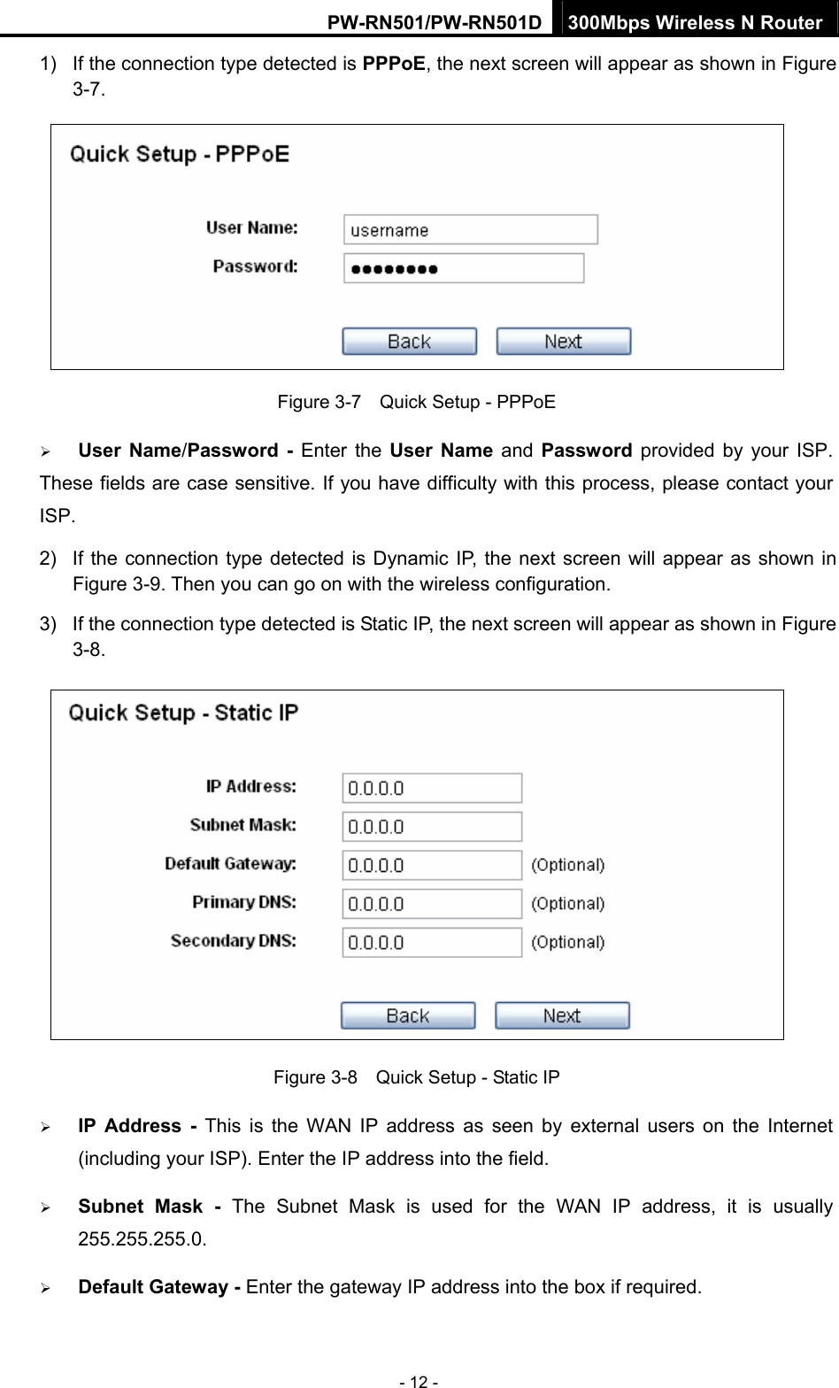 PW-RN501/PW-RN501D 300Mbps Wireless N Router - 12 - 1) If the connection type detected is PPPoE, the next screen will appear as shown in Figure 3-7.  Figure 3-7    Quick Setup - PPPoE &frac34; User Name/Password - Enter the User Name and Password provided by your ISP. These fields are case sensitive. If you have difficulty with this process, please contact your ISP. 2)  If the connection type detected is Dynamic IP, the next screen will appear as shown in Figure 3-9. Then you can go on with the wireless configuration. 3)  If the connection type detected is Static IP, the next screen will appear as shown in Figure 3-8.   Figure 3-8    Quick Setup - Static IP &frac34; IP Address - This is the WAN IP address as seen by external users on the Internet (including your ISP). Enter the IP address into the field. &frac34; Subnet Mask - The Subnet Mask is used for the WAN IP address, it is usually 255.255.255.0. &frac34; Default Gateway - Enter the gateway IP address into the box if required. 